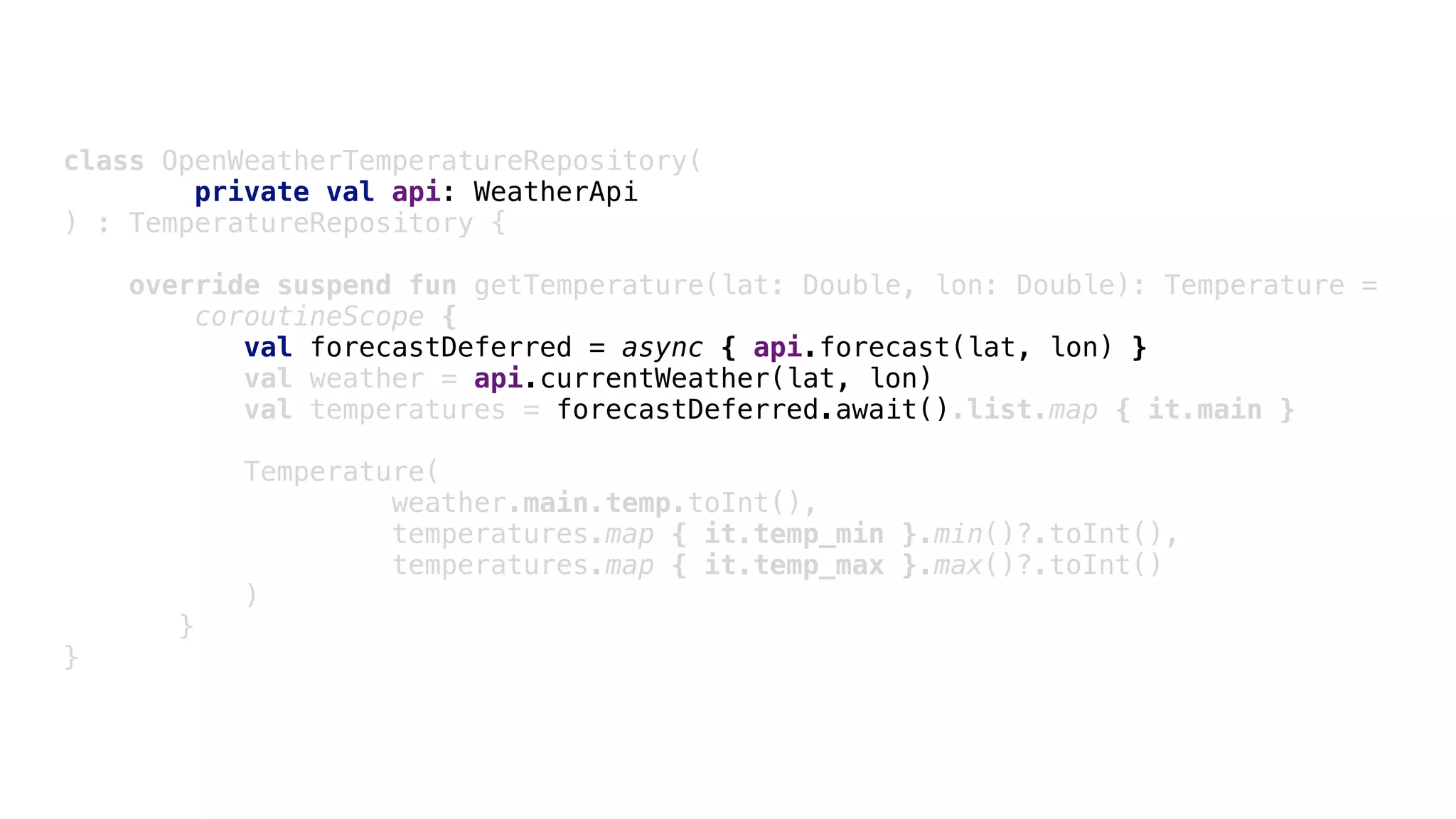 class OpenWeatherTemperatureRepository(
private val api: WeatherApi
) : TemperatureRepository {
override suspend fun getTemperature(lat: Double, lon: Double): Temperature =
coroutineScope {
val forecastDeferred = async { api.forecast(lat, lon) }
val weather = api.currentWeather(lat, lon)
val temperatures = forecastDeferred.await().list.map { it.main }
Temperature(
weather.main.temp.toInt(),
temperatures.map { it.temp_min }.min()?.toInt(),
temperatures.map { it.temp_max }.max()?.toInt()
)D
}E
}F
 