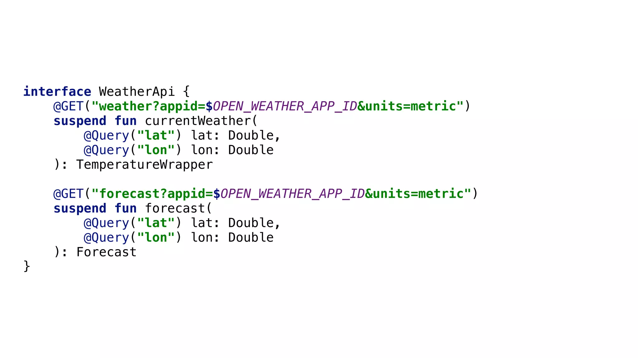interface WeatherApi {
@GET("weather?appid=$OPEN_WEATHER_APP_ID&units=metric")
suspend fun currentWeather(
@Query("lat") lat: Double,
@Query("lon") lon: Double
): TemperatureWrapper
@GET("forecast?appid=$OPEN_WEATHER_APP_ID&units=metric")
suspend fun forecast(
@Query("lat") lat: Double,
@Query("lon") lon: Double
): Forecast
}Z
 