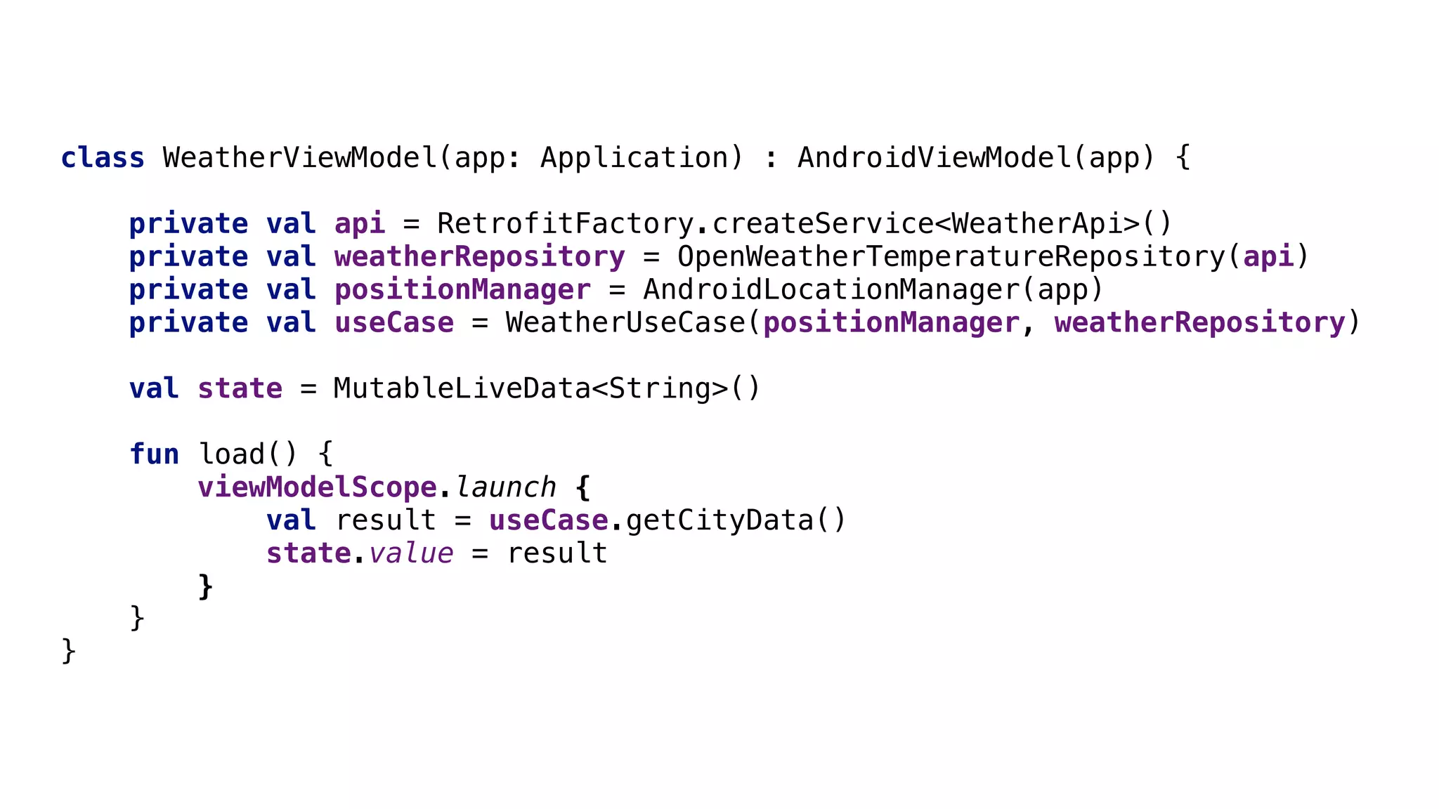 class WeatherViewModel(app: Application) : AndroidViewModel(app) {
private val api = RetrofitFactory.createService<WeatherApi>()
private val weatherRepository = OpenWeatherTemperatureRepository(api)
private val positionManager = AndroidLocationManager(app)
private val useCase = WeatherUseCase(positionManager, weatherRepository)
val state = MutableLiveData<String>()
fun load() {
viewModelScope.launch {
val result = useCase.getCityData()
state.value = result
}O
}O
}O
 