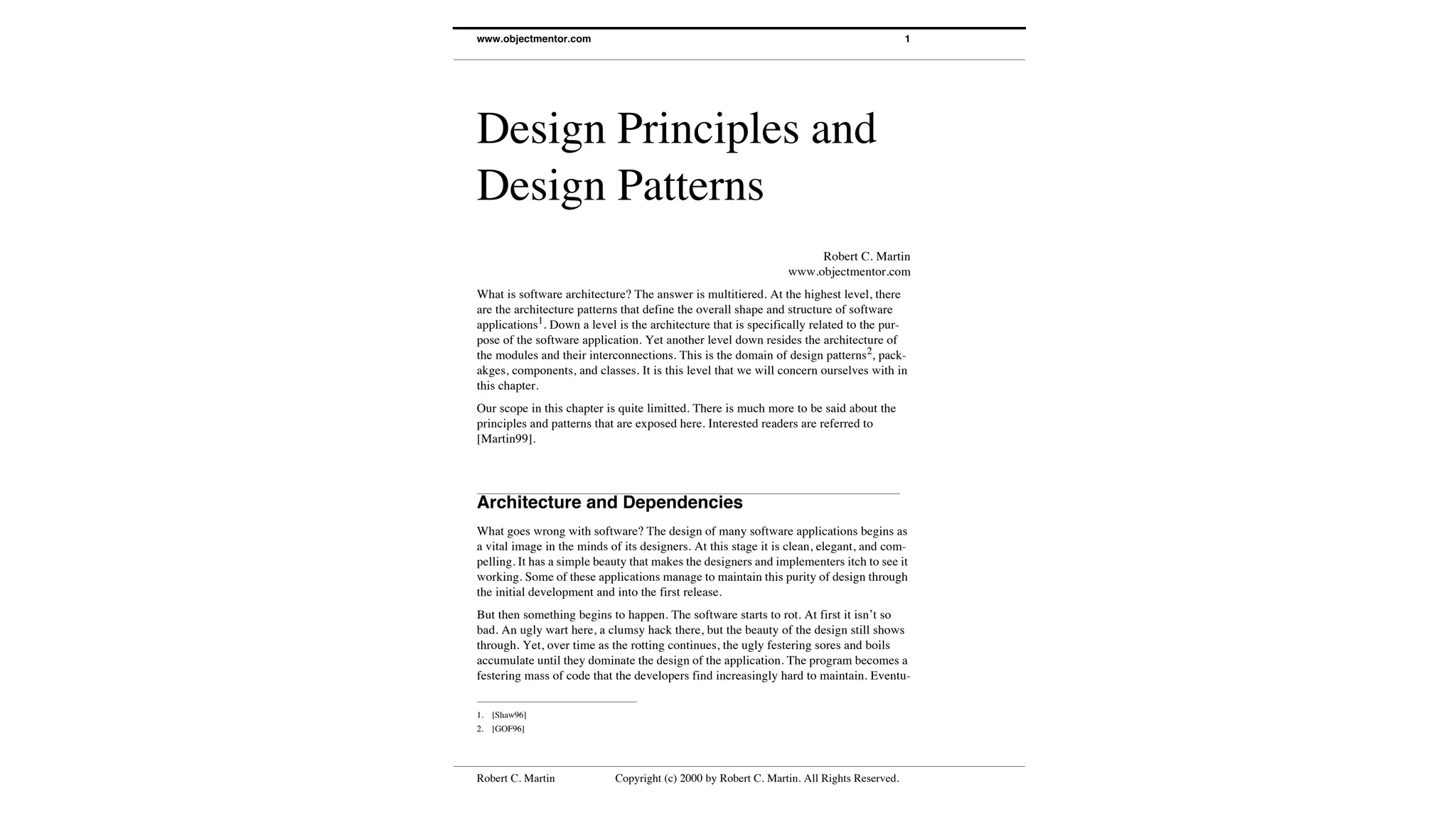 Robert C. Martin Copyright (c) 2000 by Robert C. Martin. All Rights Reserved.
www.objectmentor.com 1
Design Principles and
Design Patterns
Robert C. Martin
www.objectmentor.com
What is software architecture? The answer is multitiered. At the highest level, there
are the architecture patterns that define the overall shape and structure of software
applications1
. Down a level is the architecture that is specifically related to the pur-
pose of the software application. Yet another level down resides the architecture of
the modules and their interconnections. This is the domain of design patterns2
, pack-
akges, components, and classes. It is this level that we will concern ourselves with in
this chapter.
Our scope in this chapter is quite limitted. There is much more to be said about the
principles and patterns that are exposed here. Interested readers are referred to
[Martin99].
Architecture and Dependencies
What goes wrong with software? The design of many software applications begins as
a vital image in the minds of its designers. At this stage it is clean, elegant, and com-
pelling. It has a simple beauty that makes the designers and implementers itch to see it
working. Some of these applications manage to maintain this purity of design through
the initial development and into the first release.
But then something begins to happen. The software starts to rot. At first it isn’t so
bad. An ugly wart here, a clumsy hack there, but the beauty of the design still shows
through. Yet, over time as the rotting continues, the ugly festering sores and boils
accumulate until they dominate the design of the application. The program becomes a
festering mass of code that the developers find increasingly hard to maintain. Eventu-
1. [Shaw96]
2. [GOF96]
 