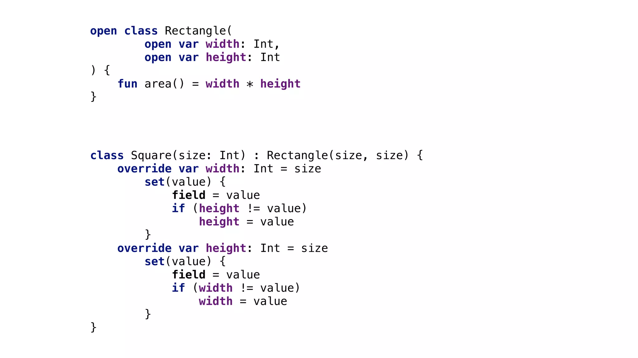 open class Rectangle(
open var width: Int,
open var height: Int
) {
fun area() = width * height
}
class Square(size: Int) : Rectangle(size, size) {
override var width: Int = size
set(value) {
field = value
if (height != value)
height = value
}
override var height: Int = size
set(value) {
field = value
if (width != value)
width = value
}
}
 