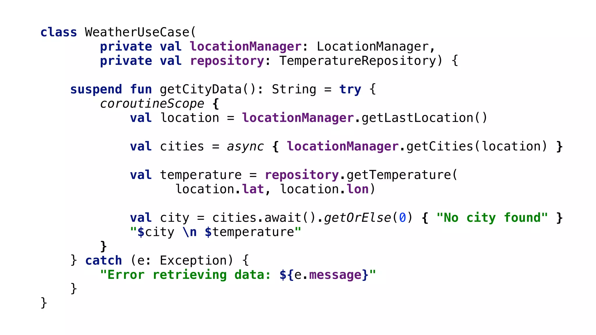 class WeatherUseCase(
private val locationManager: LocationManager,
private val repository: TemperatureRepository) {
suspend fun getCityData(): String = try {
coroutineScope {
val location = locationManager.getLastLocation()
val cities = async { locationManager.getCities(location) }
val temperature = repository.getTemperature(
location.lat, location.lon)
val city = cities.await().getOrElse(0) { "No city found" }
"$city n $temperature"
}2
} catch (e: Exception) {
"Error retrieving data: ${e.message}"
}1
}3
 