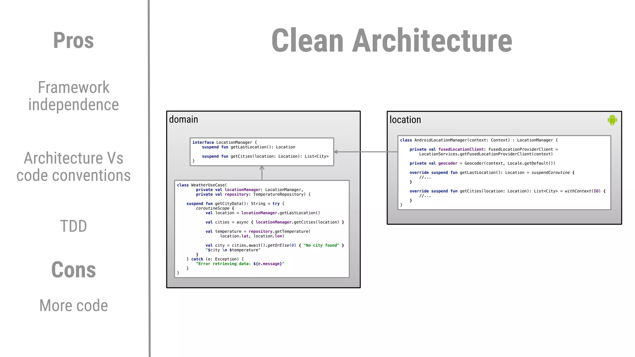 Architecture Vs
code conventions
TDD
Pros
Cons
More code
Framework
independence
domain location
class WeatherUseCase(
private val locationManager: LocationManager,
private val repository: TemperatureRepository) {
suspend fun getCityData(): String = try {
coroutineScope {
val location = locationManager.getLastLocation()
val cities = async { locationManager.getCities(location) }
val temperature = repository.getTemperature(
location.lat, location.lon)
val city = cities.await().getOrElse(0) { "No city found" }
"$city n $temperature"
}2
} catch (e: Exception) {
"Error retrieving data: ${e.message}"
}1
}3
interface LocationManager {
suspend fun getLastLocation(): Location
suspend fun getCities(location: Location): List<City>
}6
class AndroidLocationManager(context: Context) : LocationManager {
private val fusedLocationClient: FusedLocationProviderClient =
LocationServices.getFusedLocationProviderClient(context)
private val geocoder = Geocoder(context, Locale.getDefault())
override suspend fun getLastLocation(): Location = suspendCoroutine {
//...
}E
override suspend fun getCities(location: Location): List<City> = withContext(IO) {
//...
}E
}E
Clean Architecture
 