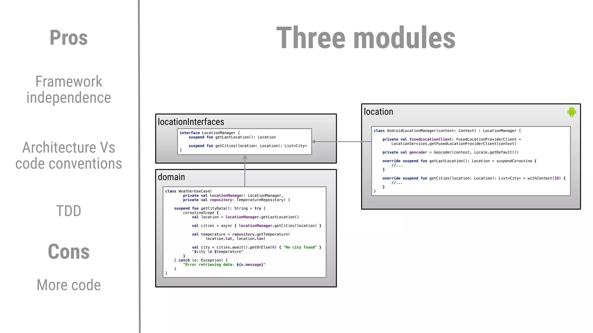 locationInterfaces
Architecture Vs
code conventions
TDD
Pros
Cons
More code
Framework
independence
domain
location
class WeatherUseCase(
private val locationManager: LocationManager,
private val repository: TemperatureRepository) {
suspend fun getCityData(): String = try {
coroutineScope {
val location = locationManager.getLastLocation()
val cities = async { locationManager.getCities(location) }
val temperature = repository.getTemperature(
location.lat, location.lon)
val city = cities.await().getOrElse(0) { "No city found" }
"$city n $temperature"
}2
} catch (e: Exception) {
"Error retrieving data: ${e.message}"
}1
}3
interface LocationManager {
suspend fun getLastLocation(): Location
suspend fun getCities(location: Location): List<City>
}6
class AndroidLocationManager(context: Context) : LocationManager {
private val fusedLocationClient: FusedLocationProviderClient =
LocationServices.getFusedLocationProviderClient(context)
private val geocoder = Geocoder(context, Locale.getDefault())
override suspend fun getLastLocation(): Location = suspendCoroutine {
//...
}E
override suspend fun getCities(location: Location): List<City> = withContext(IO) {
//...
}E
}E
Three modules
 