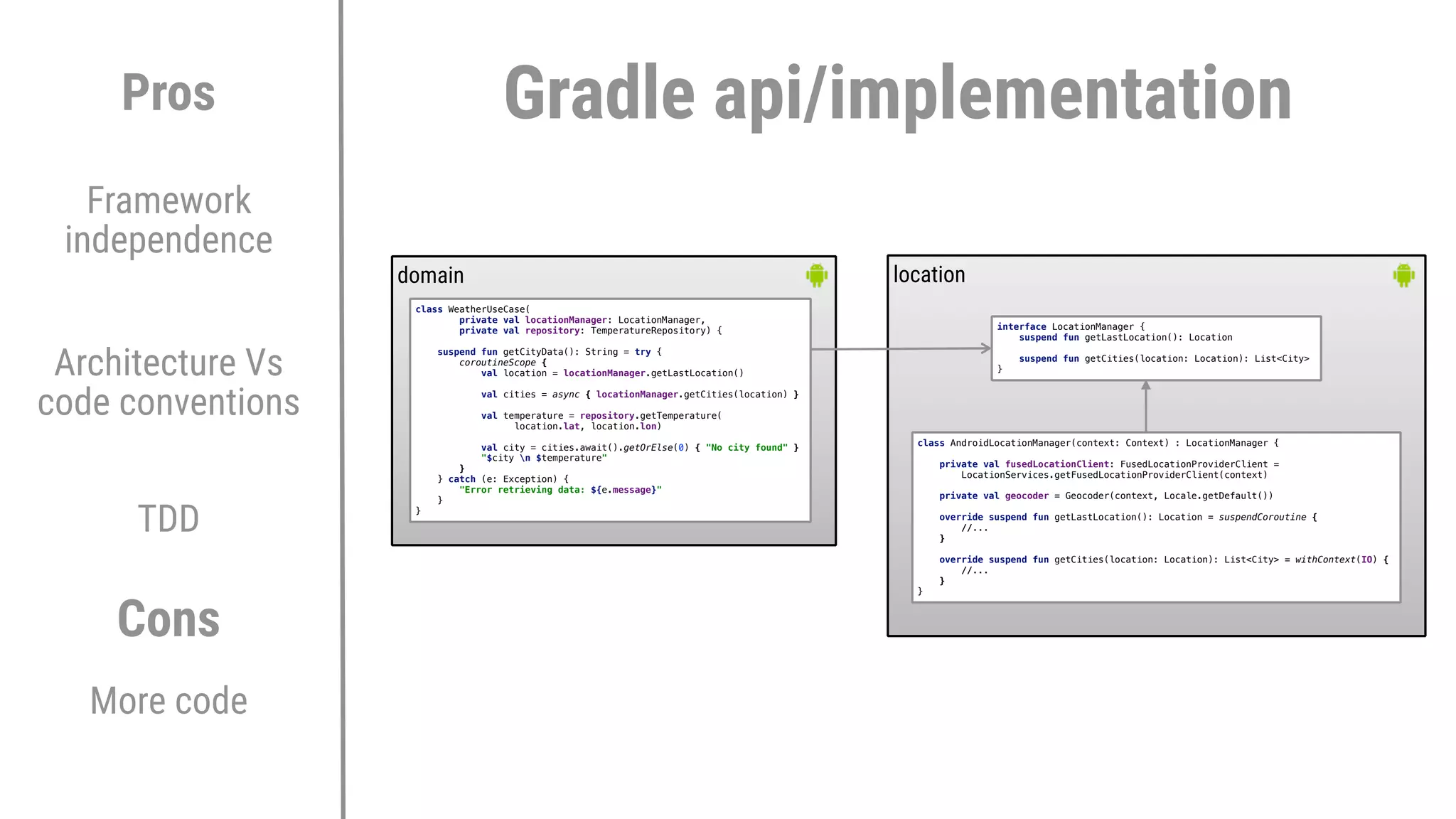 Architecture Vs
code conventions
TDD
Pros
Cons
More code
Framework
independence
domain location
class WeatherUseCase(
private val locationManager: LocationManager,
private val repository: TemperatureRepository) {
suspend fun getCityData(): String = try {
coroutineScope {
val location = locationManager.getLastLocation()
val cities = async { locationManager.getCities(location) }
val temperature = repository.getTemperature(
location.lat, location.lon)
val city = cities.await().getOrElse(0) { "No city found" }
"$city n $temperature"
}2
} catch (e: Exception) {
"Error retrieving data: ${e.message}"
}1
}3
interface LocationManager {
suspend fun getLastLocation(): Location
suspend fun getCities(location: Location): List<City>
}6
Gradle api/implementation
class AndroidLocationManager(context: Context) : LocationManager {
private val fusedLocationClient: FusedLocationProviderClient =
LocationServices.getFusedLocationProviderClient(context)
private val geocoder = Geocoder(context, Locale.getDefault())
override suspend fun getLastLocation(): Location = suspendCoroutine {
//...
}E
override suspend fun getCities(location: Location): List<City> = withContext(IO) {
//...
}E
}E
 