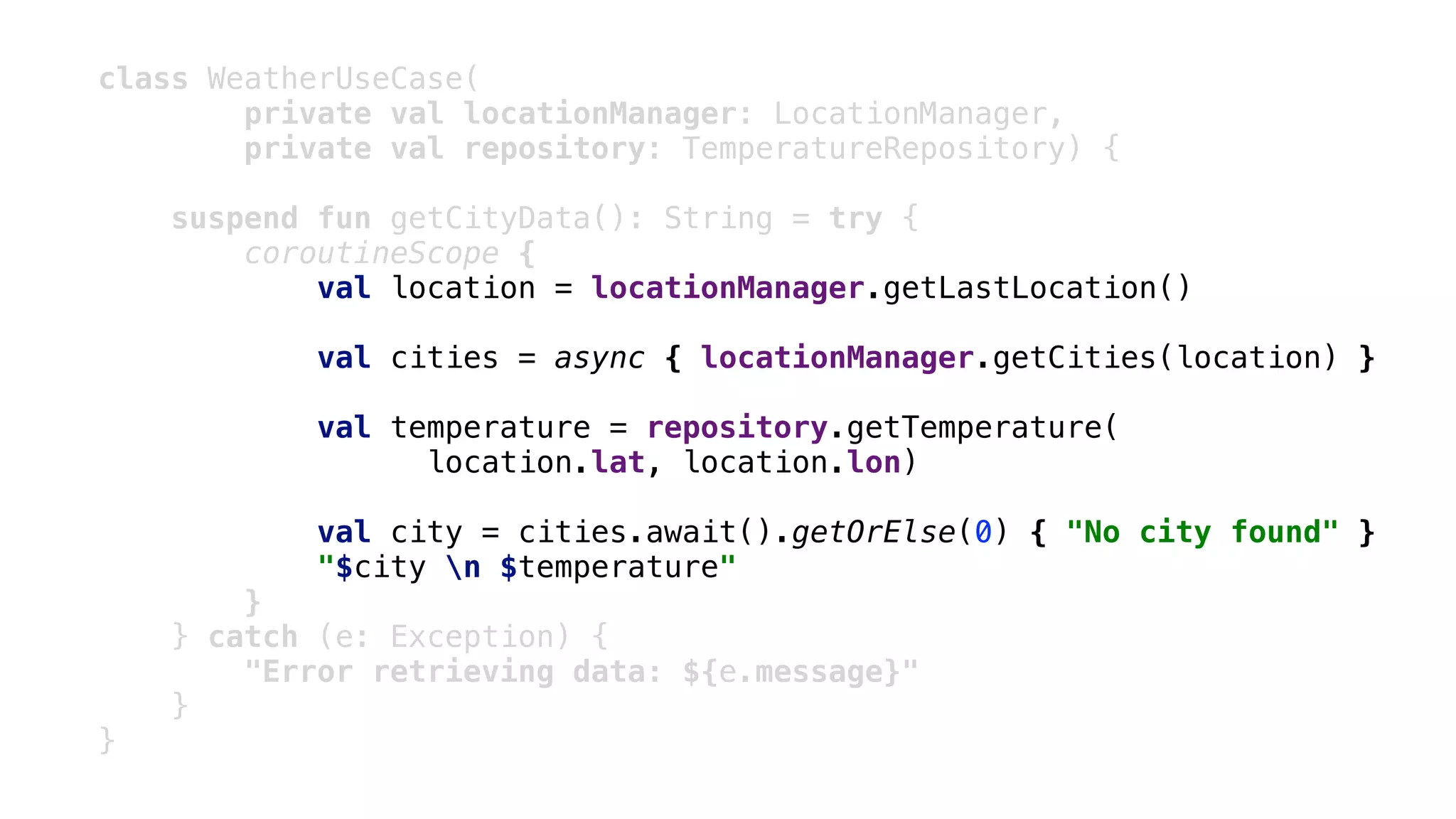 class WeatherUseCase(
private val locationManager: LocationManager,
private val repository: TemperatureRepository) {
suspend fun getCityData(): String = try {
coroutineScope {
val location = locationManager.getLastLocation()
val cities = async { locationManager.getCities(location) }
val temperature = repository.getTemperature(
location.lat, location.lon)
val city = cities.await().getOrElse(0) { "No city found" }
"$city n $temperature"
}2
} catch (e: Exception) {
"Error retrieving data: ${e.message}"
}1
}3
 