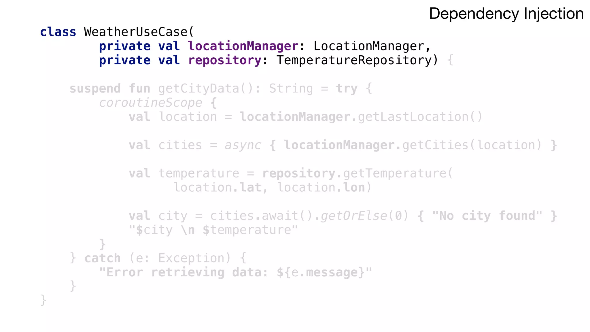 class WeatherUseCase(
private val locationManager: LocationManager,
private val repository: TemperatureRepository) {
suspend fun getCityData(): String = try {
coroutineScope {
val location = locationManager.getLastLocation()
val cities = async { locationManager.getCities(location) }
val temperature = repository.getTemperature(
location.lat, location.lon)
val city = cities.await().getOrElse(0) { "No city found" }
"$city n $temperature"
}2
} catch (e: Exception) {
"Error retrieving data: ${e.message}"
}1
}3
Dependency Injection
 