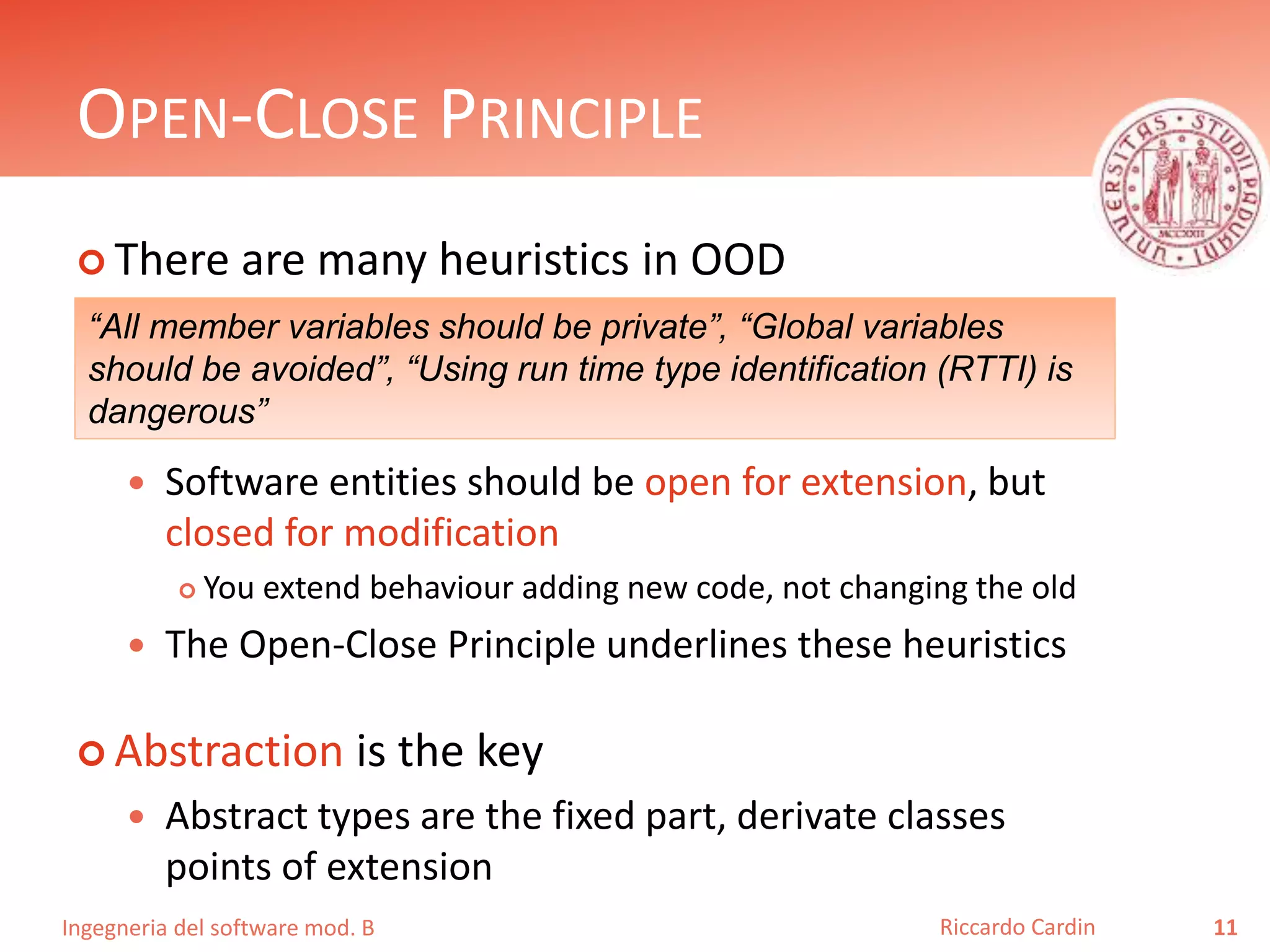 Ingegneria del software mod. B
OPEN-CLOSE PRINCIPLE
 There are many heuristics in OOD
 Software entities should be open for extension, but
closed for modification
 You extend behaviour adding new code, not changing the old
 The Open-Close Principle underlines these heuristics
 Abstraction is the key
 Abstract types are the fixed part, derivate classes
points of extension
11Riccardo Cardin
“All member variables should be private”, “Global variables
should be avoided”, “Using run time type identification (RTTI) is
dangerous”
 