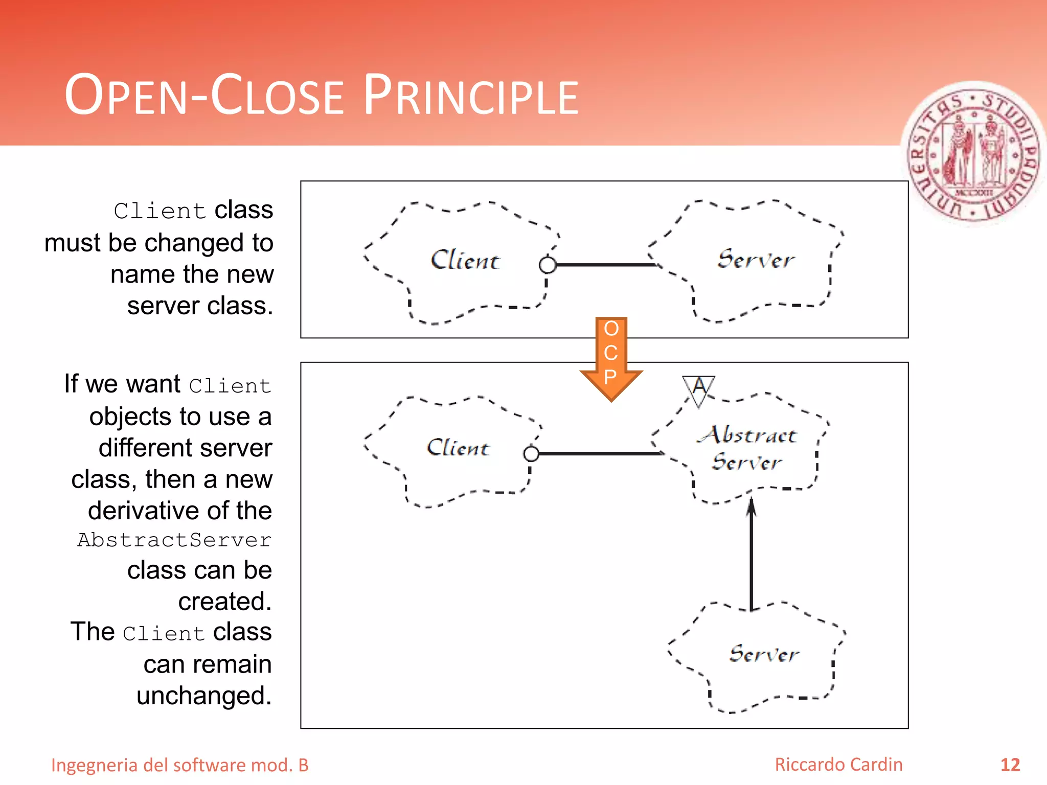 Ingegneria del software mod. B
OPEN-CLOSE PRINCIPLE
12Riccardo Cardin
Client class
must be changed to
name the new
server class.
If we want Client
objects to use a
different server
class, then a new
derivative of the
AbstractServer
class can be
created.
The Client class
can remain
unchanged.
O
C
P
 