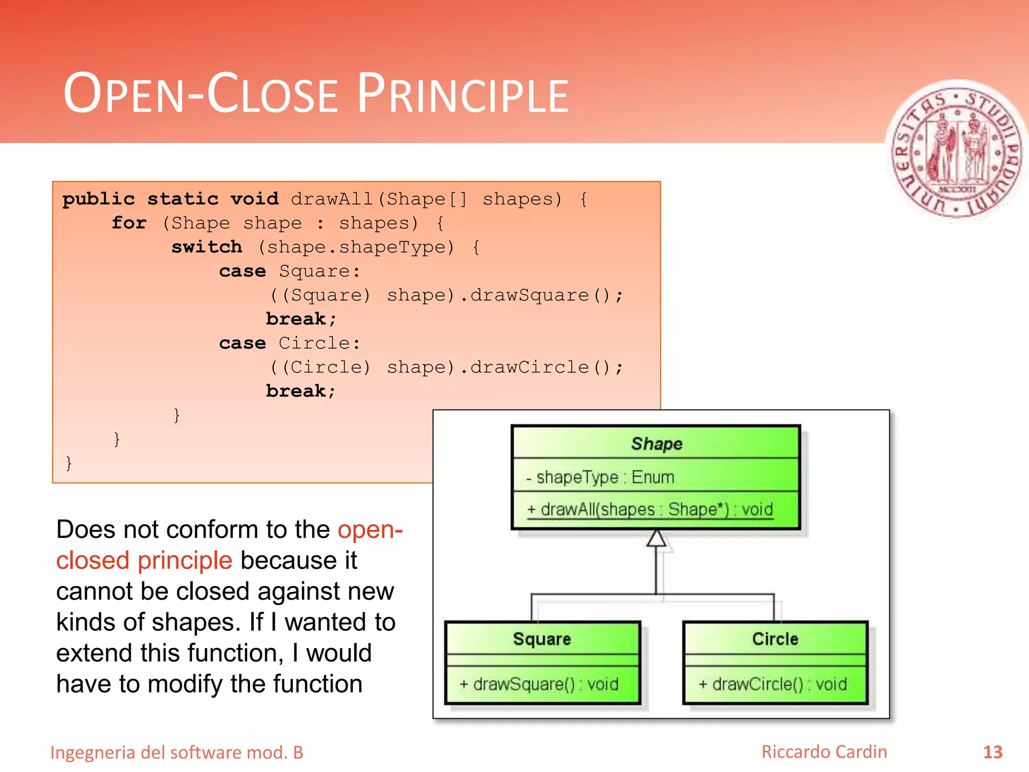 Ingegneria del software mod. B
OPEN-CLOSE PRINCIPLE
13Riccardo Cardin
public static void drawAll(Shape[] shapes) {
for (Shape shape : shapes) {
switch (shape.shapeType) {
case Square:
((Square) shape).drawSquare();
break;
case Circle:
((Circle) shape).drawCircle();
break;
}
}
}
Does not conform to the open-
closed principle because it
cannot be closed against new
kinds of shapes. If I wanted to
extend this function, I would
have to modify the function
 