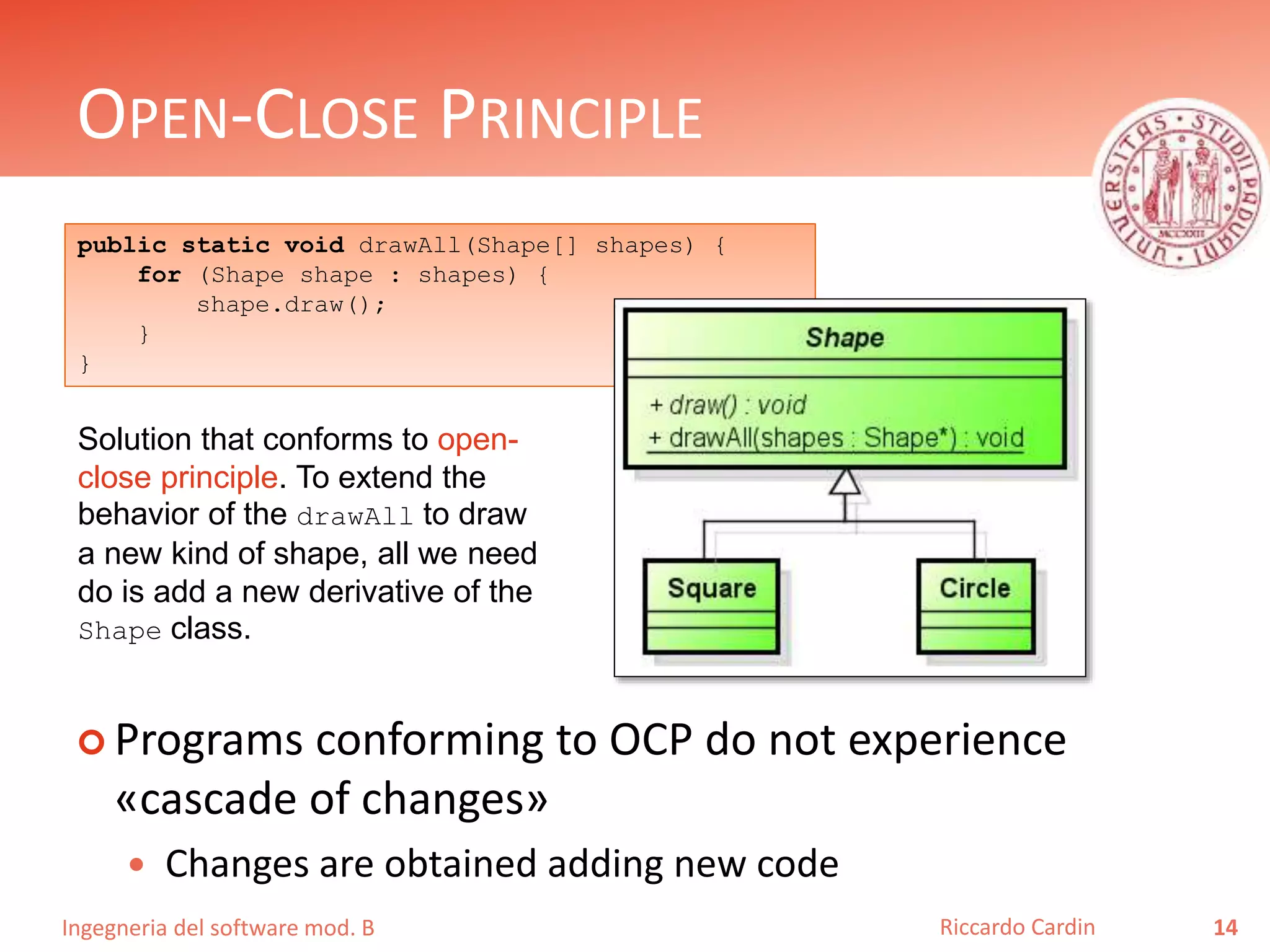 Ingegneria del software mod. B
OPEN-CLOSE PRINCIPLE
 Programs conforming to OCP do not experience
«cascade of changes»
 Changes are obtained adding new code
14Riccardo Cardin
public static void drawAll(Shape[] shapes) {
for (Shape shape : shapes) {
shape.draw();
}
}
Solution that conforms to open-
close principle. To extend the
behavior of the drawAll to draw
a new kind of shape, all we need
do is add a new derivative of the
Shape class.
 