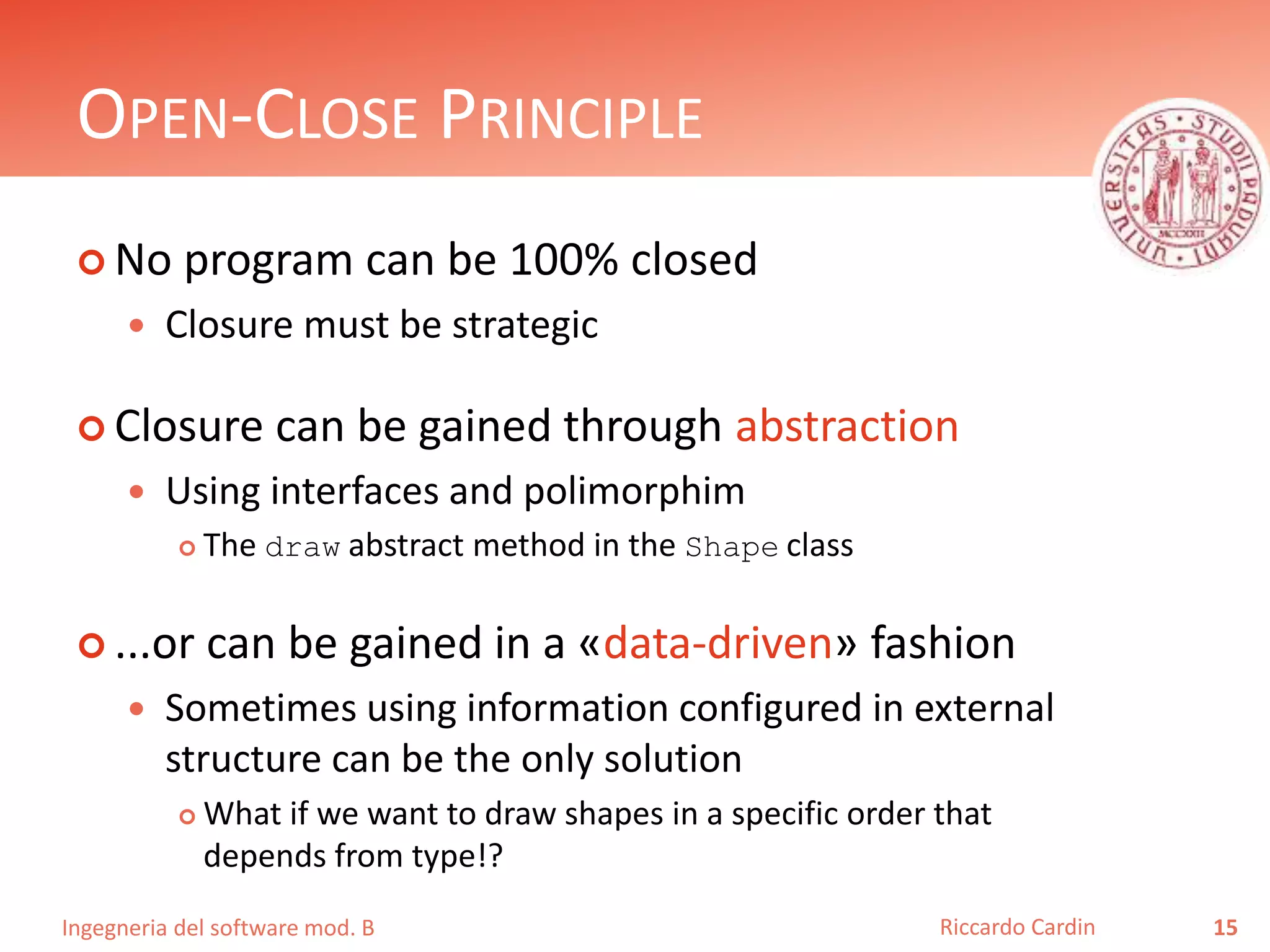 Ingegneria del software mod. B
OPEN-CLOSE PRINCIPLE
 No program can be 100% closed
 Closure must be strategic
 Closure can be gained through abstraction
 Using interfaces and polimorphim
 The draw abstract method in the Shape class
 ...or can be gained in a «data-driven» fashion
 Sometimes using information configured in external
structure can be the only solution
 What if we want to draw shapes in a specific order that
depends from type!?
15Riccardo Cardin
 