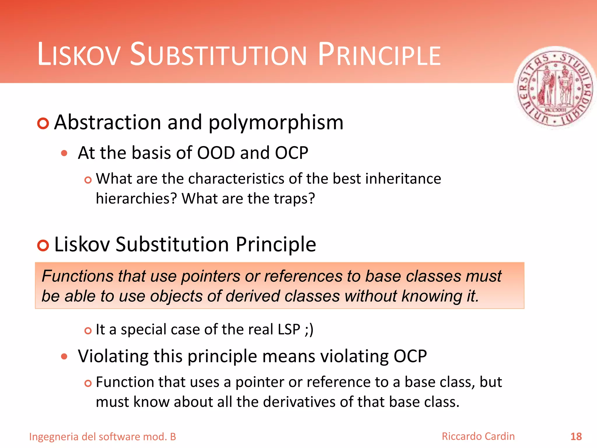 Ingegneria del software mod. B
LISKOV SUBSTITUTION PRINCIPLE
 Abstraction and polymorphism
 At the basis of OOD and OCP
 What are the characteristics of the best inheritance
hierarchies? What are the traps?
 Liskov Substitution Principle
 It a special case of the real LSP ;)
 Violating this principle means violating OCP
 Function that uses a pointer or reference to a base class, but
must know about all the derivatives of that base class.
18Riccardo Cardin
Functions that use pointers or references to base classes must
be able to use objects of derived classes without knowing it.
 