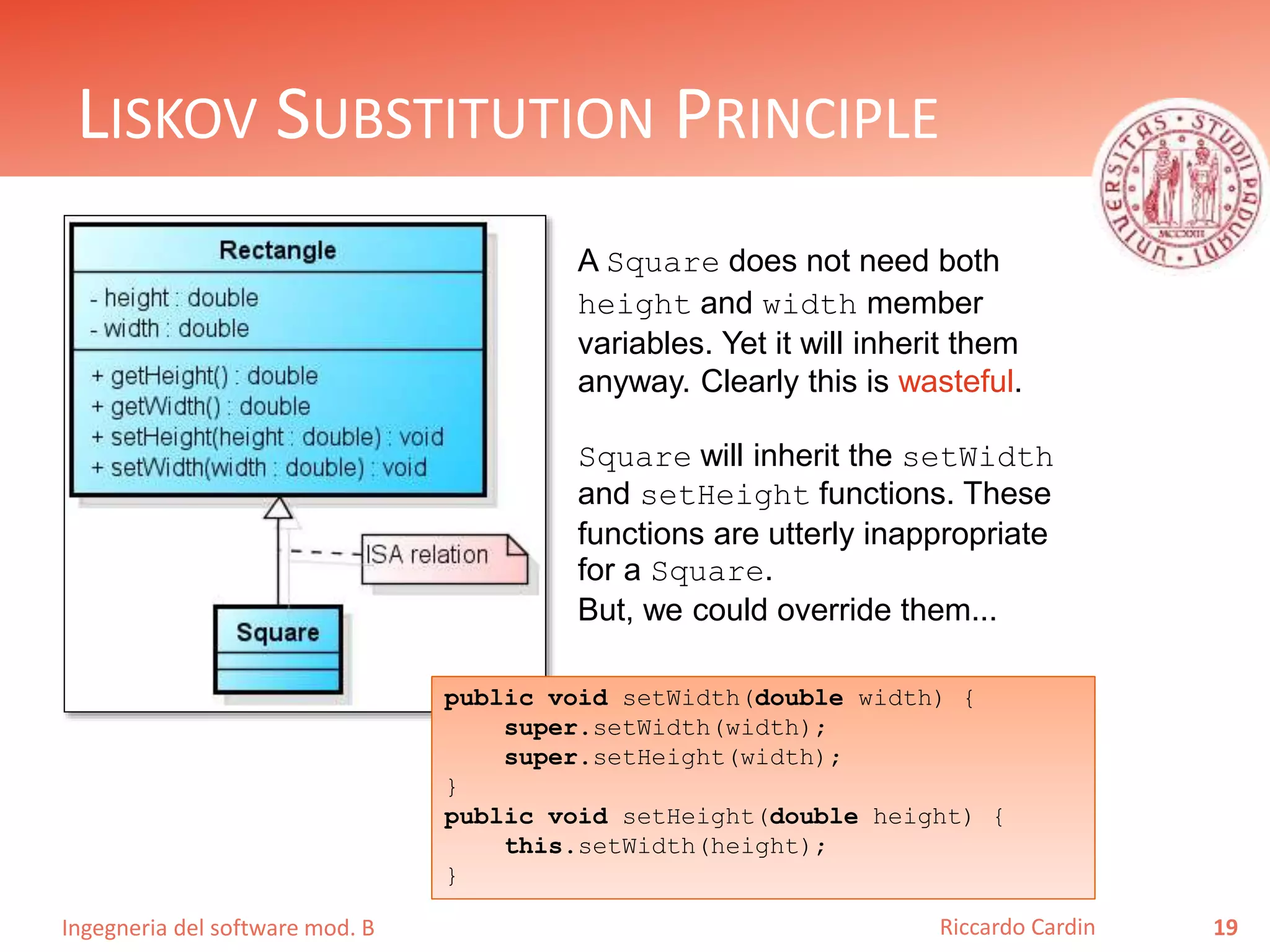 Ingegneria del software mod. B
LISKOV SUBSTITUTION PRINCIPLE
19Riccardo Cardin
A Square does not need both
height and width member
variables. Yet it will inherit them
anyway. Clearly this is wasteful.
Square will inherit the setWidth
and setHeight functions. These
functions are utterly inappropriate
for a Square.
But, we could override them...
public void setWidth(double width) {
super.setWidth(width);
super.setHeight(width);
}
public void setHeight(double height) {
this.setWidth(height);
}
 