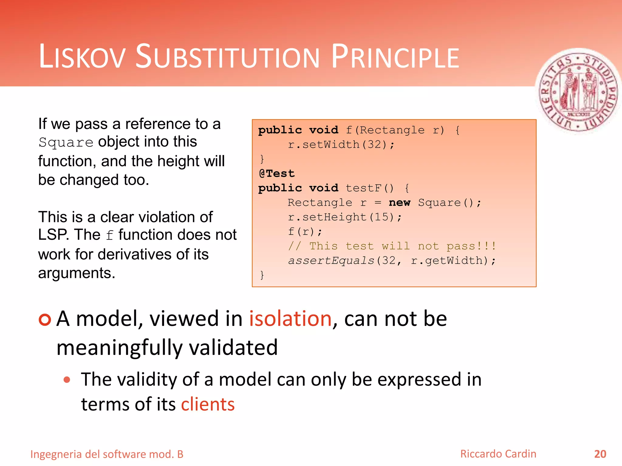 Ingegneria del software mod. B
LISKOV SUBSTITUTION PRINCIPLE
 A model, viewed in isolation, can not be
meaningfully validated
 The validity of a model can only be expressed in
terms of its clients
20Riccardo Cardin
public void f(Rectangle r) {
r.setWidth(32);
}
@Test
public void testF() {
Rectangle r = new Square();
r.setHeight(15);
f(r);
// This test will not pass!!!
assertEquals(32, r.getWidth);
}
If we pass a reference to a
Square object into this
function, and the height will
be changed too.
This is a clear violation of
LSP. The f function does not
work for derivatives of its
arguments.
 