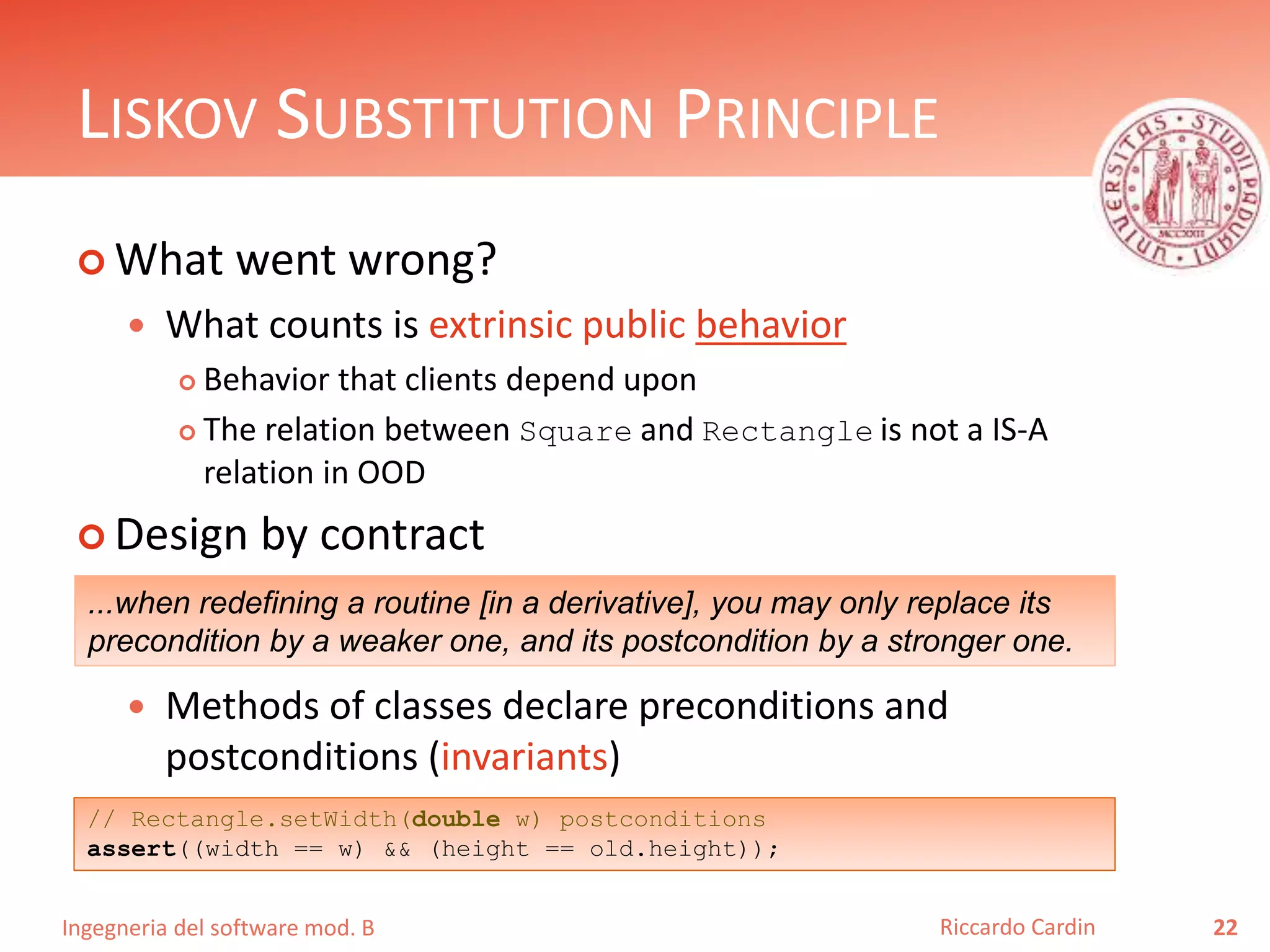 Ingegneria del software mod. B
LISKOV SUBSTITUTION PRINCIPLE
 What went wrong?
 What counts is extrinsic public behavior
 Behavior that clients depend upon
 The relation between Square and Rectangle is not a IS-A
relation in OOD
 Design by contract
 Methods of classes declare preconditions and
postconditions (invariants)
22Riccardo Cardin
...when redefining a routine [in a derivative], you may only replace its
precondition by a weaker one, and its postcondition by a stronger one.
// Rectangle.setWidth(double w) postconditions
assert((width == w) && (height == old.height));
 