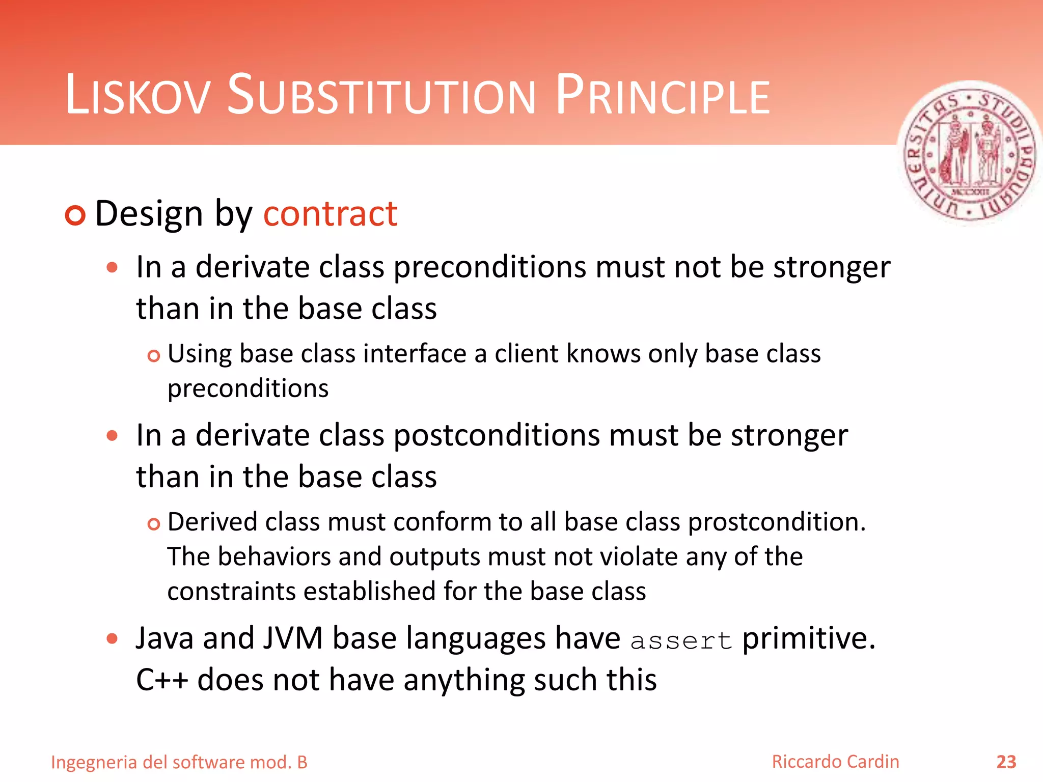 Ingegneria del software mod. B
LISKOV SUBSTITUTION PRINCIPLE
 Design by contract
 In a derivate class preconditions must not be stronger
than in the base class
 Using base class interface a client knows only base class
preconditions
 In a derivate class postconditions must be stronger
than in the base class
 Derived class must conform to all base class prostcondition.
The behaviors and outputs must not violate any of the
constraints established for the base class
 Java and JVM base languages have assert primitive.
C++ does not have anything such this
23Riccardo Cardin
 