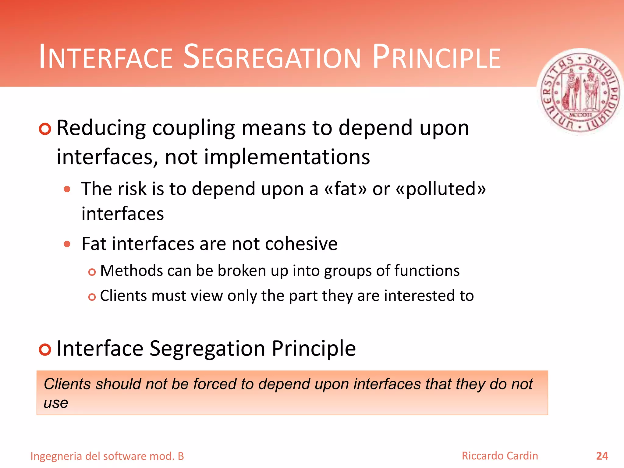 Ingegneria del software mod. B
INTERFACE SEGREGATION PRINCIPLE
 Reducing coupling means to depend upon
interfaces, not implementations
 The risk is to depend upon a «fat» or «polluted»
interfaces
 Fat interfaces are not cohesive
 Methods can be broken up into groups of functions
 Clients must view only the part they are interested to
 Interface Segregation Principle
24Riccardo Cardin
Clients should not be forced to depend upon interfaces that they do not
use
 