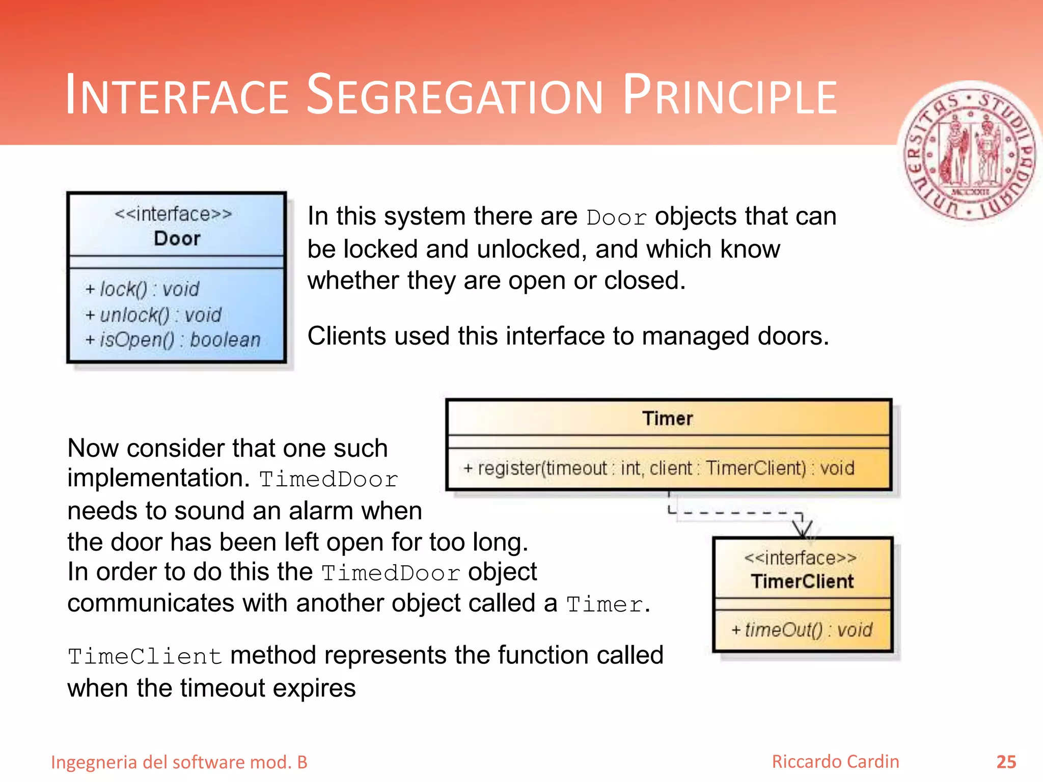 Ingegneria del software mod. B
INTERFACE SEGREGATION PRINCIPLE
25Riccardo Cardin
In this system there are Door objects that can
be locked and unlocked, and which know
whether they are open or closed.
Clients used this interface to managed doors.
Now consider that one such
implementation. TimedDoor
needs to sound an alarm when
the door has been left open for too long.
In order to do this the TimedDoor object
communicates with another object called a Timer.
TimeClient method represents the function called
when the timeout expires
 