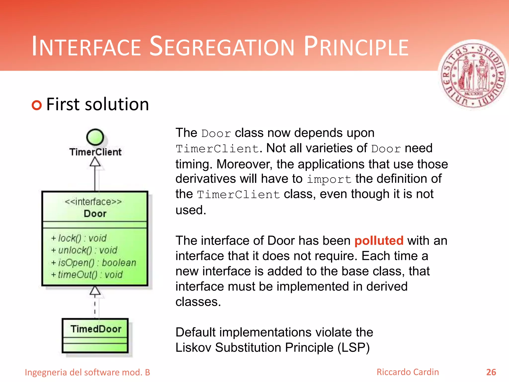 Ingegneria del software mod. B
INTERFACE SEGREGATION PRINCIPLE
 First solution
26Riccardo Cardin
The Door class now depends upon
TimerClient. Not all varieties of Door need
timing. Moreover, the applications that use those
derivatives will have to import the definition of
the TimerClient class, even though it is not
used.
The interface of Door has been polluted with an
interface that it does not require. Each time a
new interface is added to the base class, that
interface must be implemented in derived
classes.
Default implementations violate the
Liskov Substitution Principle (LSP)
 