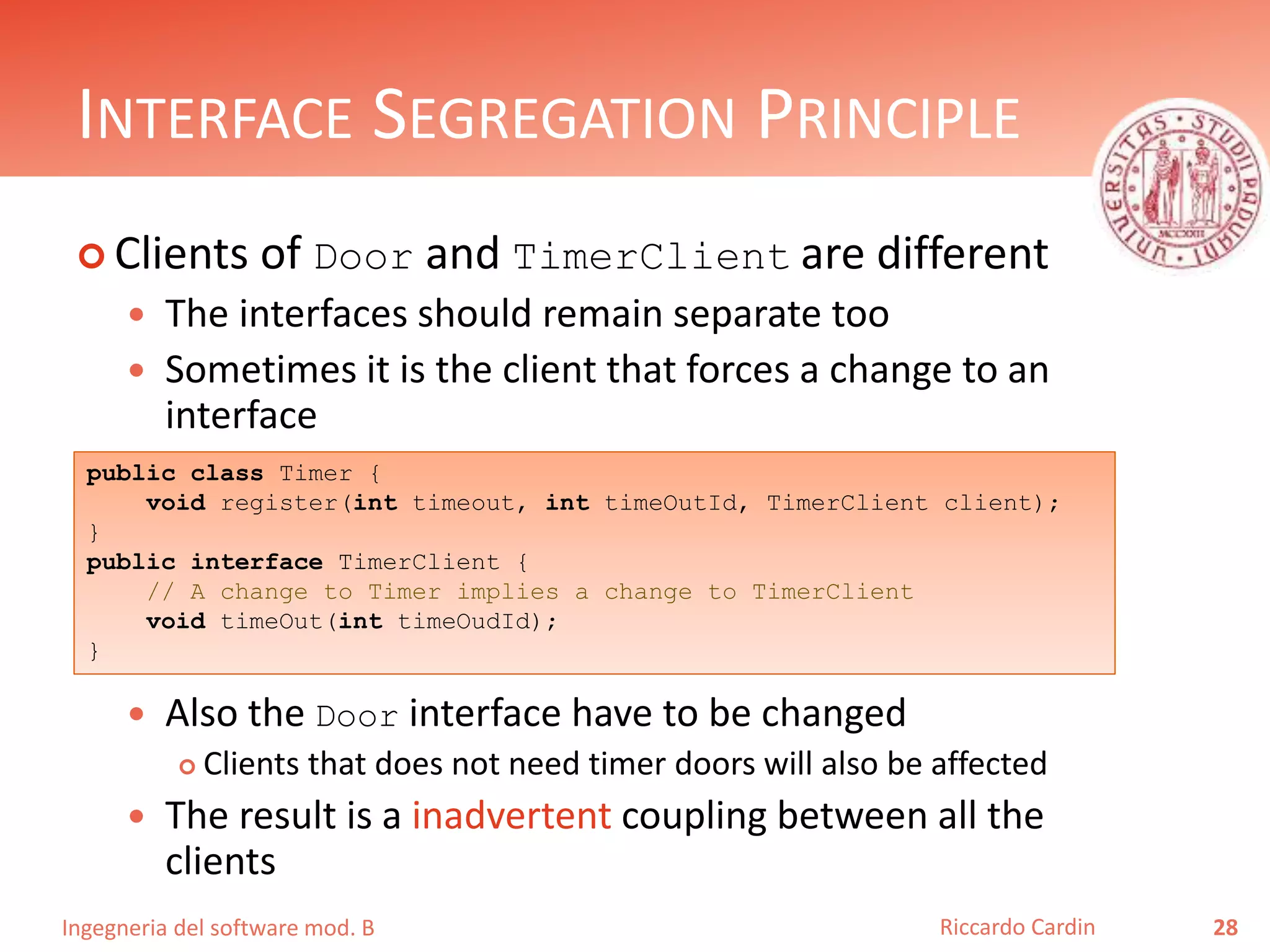 Ingegneria del software mod. B
INTERFACE SEGREGATION PRINCIPLE
 Clients of Door and TimerClient are different
 The interfaces should remain separate too
 Sometimes it is the client that forces a change to an
interface
 Also the Door interface have to be changed
 Clients that does not need timer doors will also be affected
 The result is a inadvertent coupling between all the
clients
28Riccardo Cardin
public class Timer {
void register(int timeout, int timeOutId, TimerClient client);
}
public interface TimerClient {
// A change to Timer implies a change to TimerClient
void timeOut(int timeOudId);
}
 