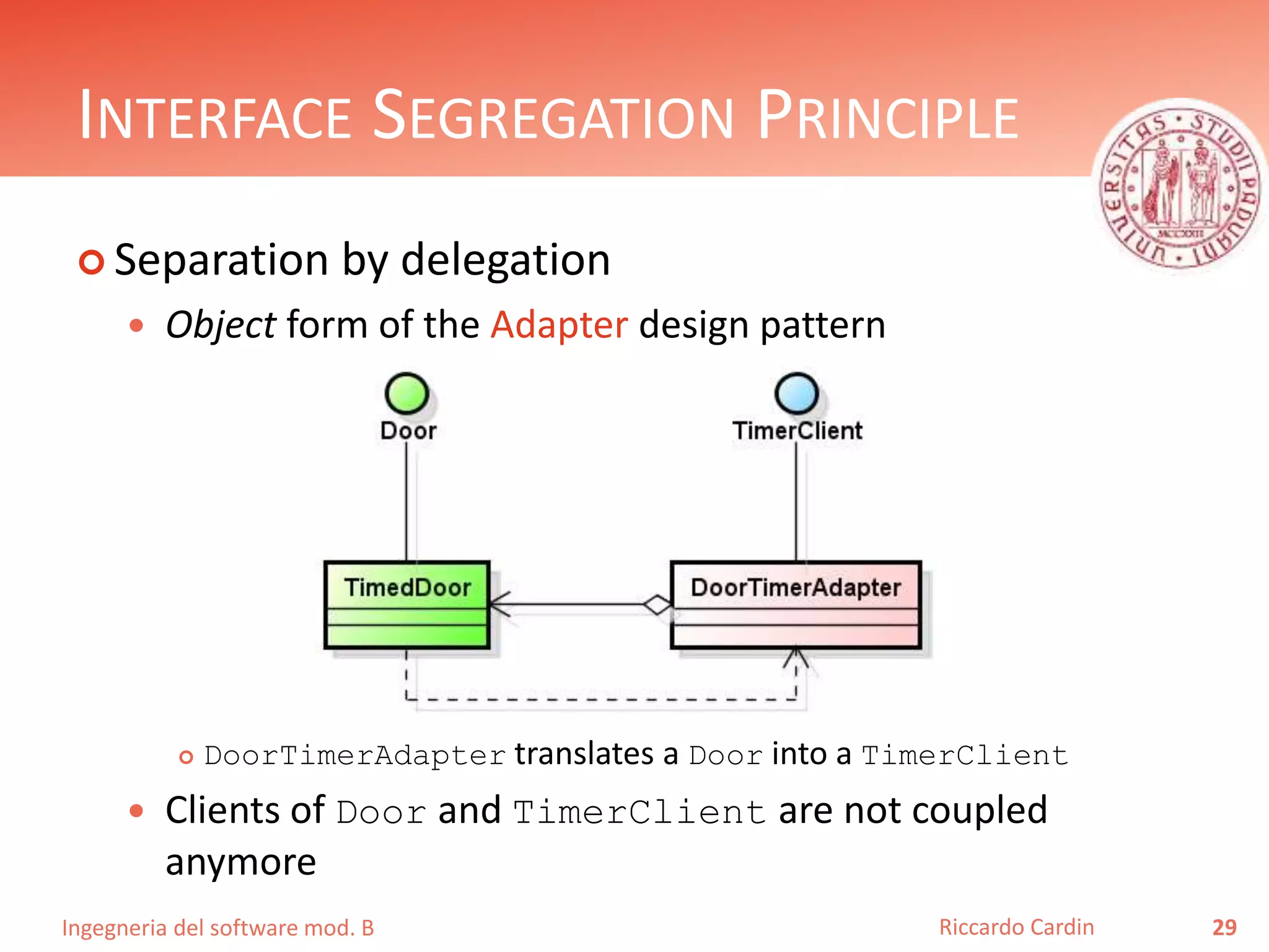 Ingegneria del software mod. B
INTERFACE SEGREGATION PRINCIPLE
 Separation by delegation
 Object form of the Adapter design pattern
 DoorTimerAdapter translates a Door into a TimerClient
 Clients of Door and TimerClient are not coupled
anymore
29Riccardo Cardin
 