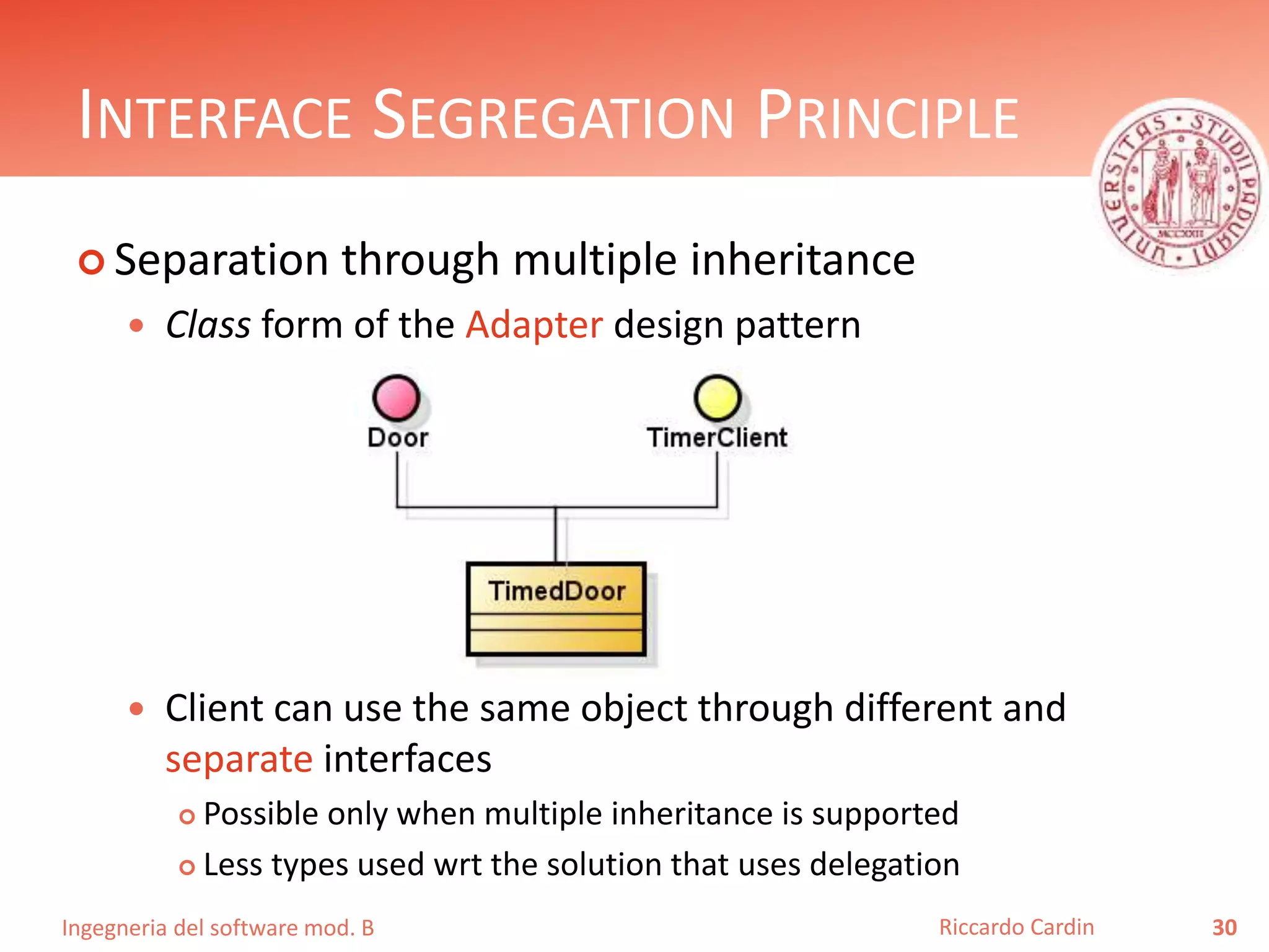 Ingegneria del software mod. B
INTERFACE SEGREGATION PRINCIPLE
 Separation through multiple inheritance
 Class form of the Adapter design pattern
 Client can use the same object through different and
separate interfaces
 Possible only when multiple inheritance is supported
 Less types used wrt the solution that uses delegation
30Riccardo Cardin
 