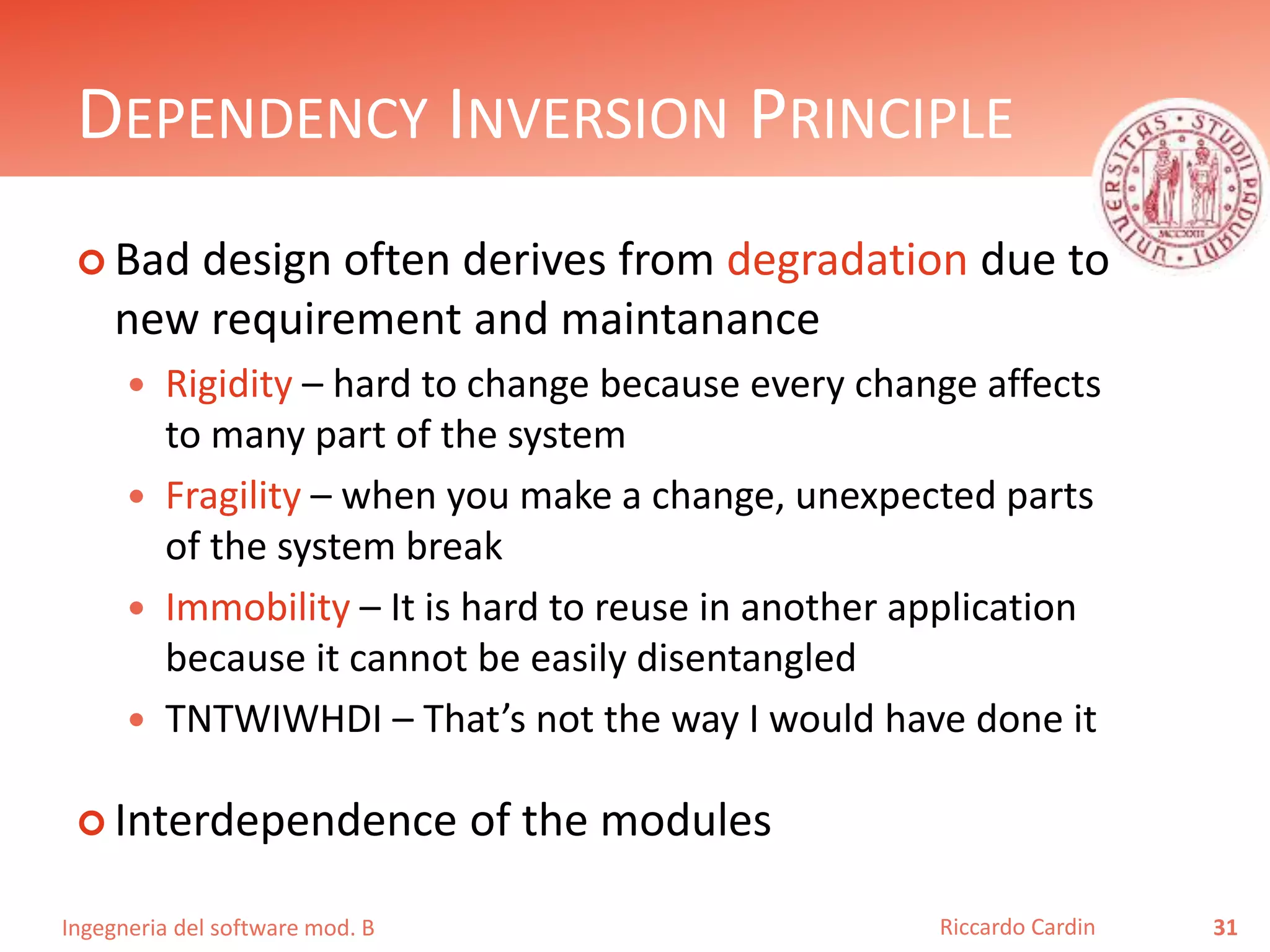 Ingegneria del software mod. B
DEPENDENCY INVERSION PRINCIPLE
 Bad design often derives from degradation due to
new requirement and maintanance
 Rigidity – hard to change because every change affects
to many part of the system
 Fragility – when you make a change, unexpected parts
of the system break
 Immobility – It is hard to reuse in another application
because it cannot be easily disentangled
 TNTWIWHDI – That’s not the way I would have done it
 Interdependence of the modules
31Riccardo Cardin
 
