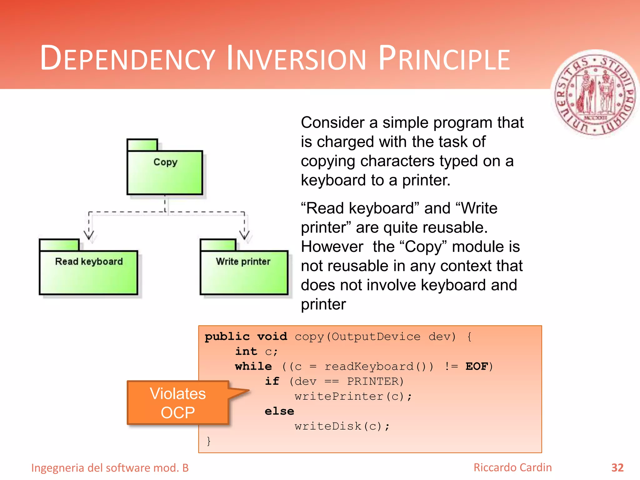 Ingegneria del software mod. B
DEPENDENCY INVERSION PRINCIPLE
32Riccardo Cardin
Consider a simple program that
is charged with the task of
copying characters typed on a
keyboard to a printer.
“Read keyboard” and “Write
printer” are quite reusable.
However the “Copy” module is
not reusable in any context that
does not involve keyboard and
printer
public void copy(OutputDevice dev) {
int c;
while ((c = readKeyboard()) != EOF)
if (dev == PRINTER)
writePrinter(c);
else
writeDisk(c);
}
Violates
OCP
 