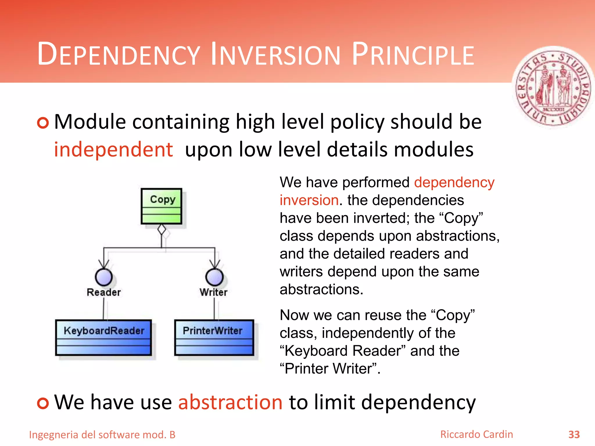 Ingegneria del software mod. B
DEPENDENCY INVERSION PRINCIPLE
 Module containing high level policy should be
independent upon low level details modules
 We have use abstraction to limit dependency
33Riccardo Cardin
We have performed dependency
inversion. the dependencies
have been inverted; the “Copy”
class depends upon abstractions,
and the detailed readers and
writers depend upon the same
abstractions.
Now we can reuse the “Copy”
class, independently of the
“Keyboard Reader” and the
“Printer Writer”.
 