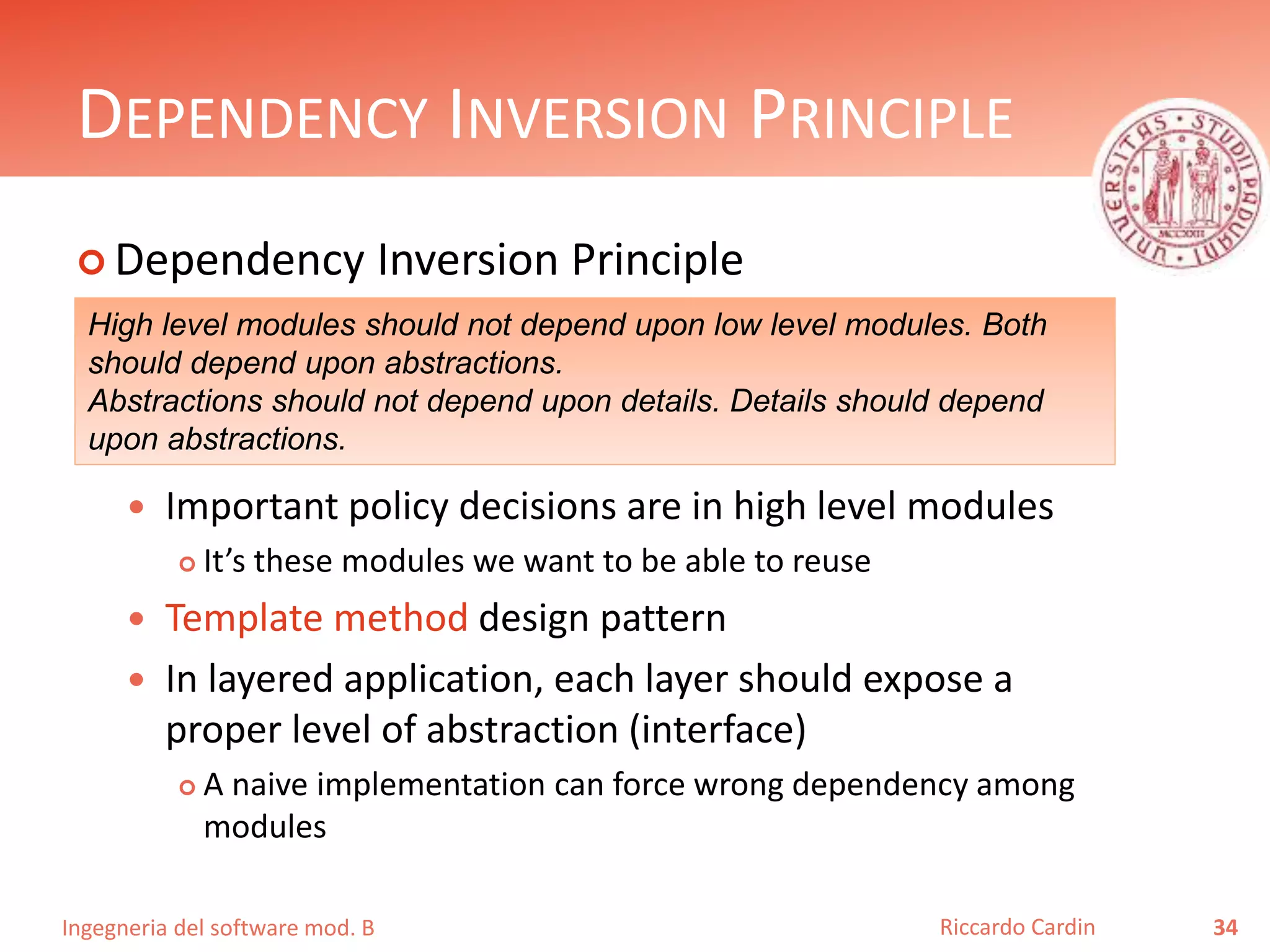 Ingegneria del software mod. B
DEPENDENCY INVERSION PRINCIPLE
 Dependency Inversion Principle
 Important policy decisions are in high level modules
 It’s these modules we want to be able to reuse
 Template method design pattern
 In layered application, each layer should expose a
proper level of abstraction (interface)
 A naive implementation can force wrong dependency among
modules
34Riccardo Cardin
High level modules should not depend upon low level modules. Both
should depend upon abstractions.
Abstractions should not depend upon details. Details should depend
upon abstractions.
 