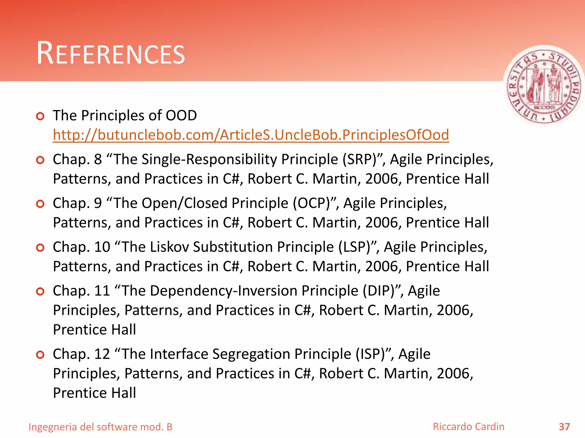 Ingegneria del software mod. B
REFERENCES
 The Principles of OOD
http://butunclebob.com/ArticleS.UncleBob.PrinciplesOfOod
 Chap. 8 “The Single-Responsibility Principle (SRP)”, Agile Principles,
Patterns, and Practices in C#, Robert C. Martin, 2006, Prentice Hall
 Chap. 9 “The Open/Closed Principle (OCP)”, Agile Principles,
Patterns, and Practices in C#, Robert C. Martin, 2006, Prentice Hall
 Chap. 10 “The Liskov Substitution Principle (LSP)”, Agile Principles,
Patterns, and Practices in C#, Robert C. Martin, 2006, Prentice Hall
 Chap. 11 “The Dependency-Inversion Principle (DIP)”, Agile
Principles, Patterns, and Practices in C#, Robert C. Martin, 2006,
Prentice Hall
 Chap. 12 “The Interface Segregation Principle (ISP)”, Agile
Principles, Patterns, and Practices in C#, Robert C. Martin, 2006,
Prentice Hall
37Riccardo Cardin
 
