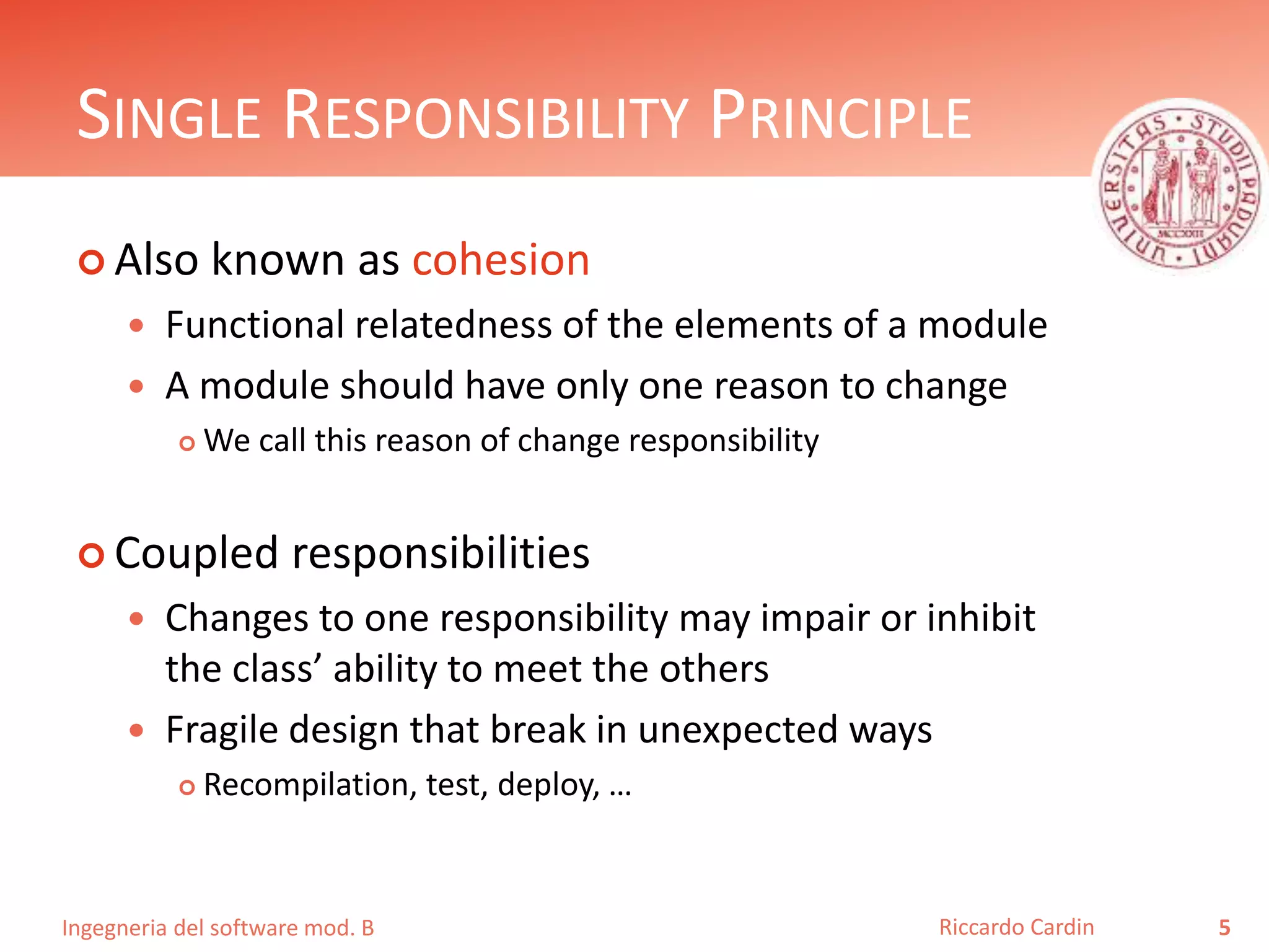 Ingegneria del software mod. B
SINGLE RESPONSIBILITY PRINCIPLE
 Also known as cohesion
 Functional relatedness of the elements of a module
 A module should have only one reason to change
 We call this reason of change responsibility
 Coupled responsibilities
 Changes to one responsibility may impair or inhibit
the class’ ability to meet the others
 Fragile design that break in unexpected ways
 Recompilation, test, deploy, …
5Riccardo Cardin
 