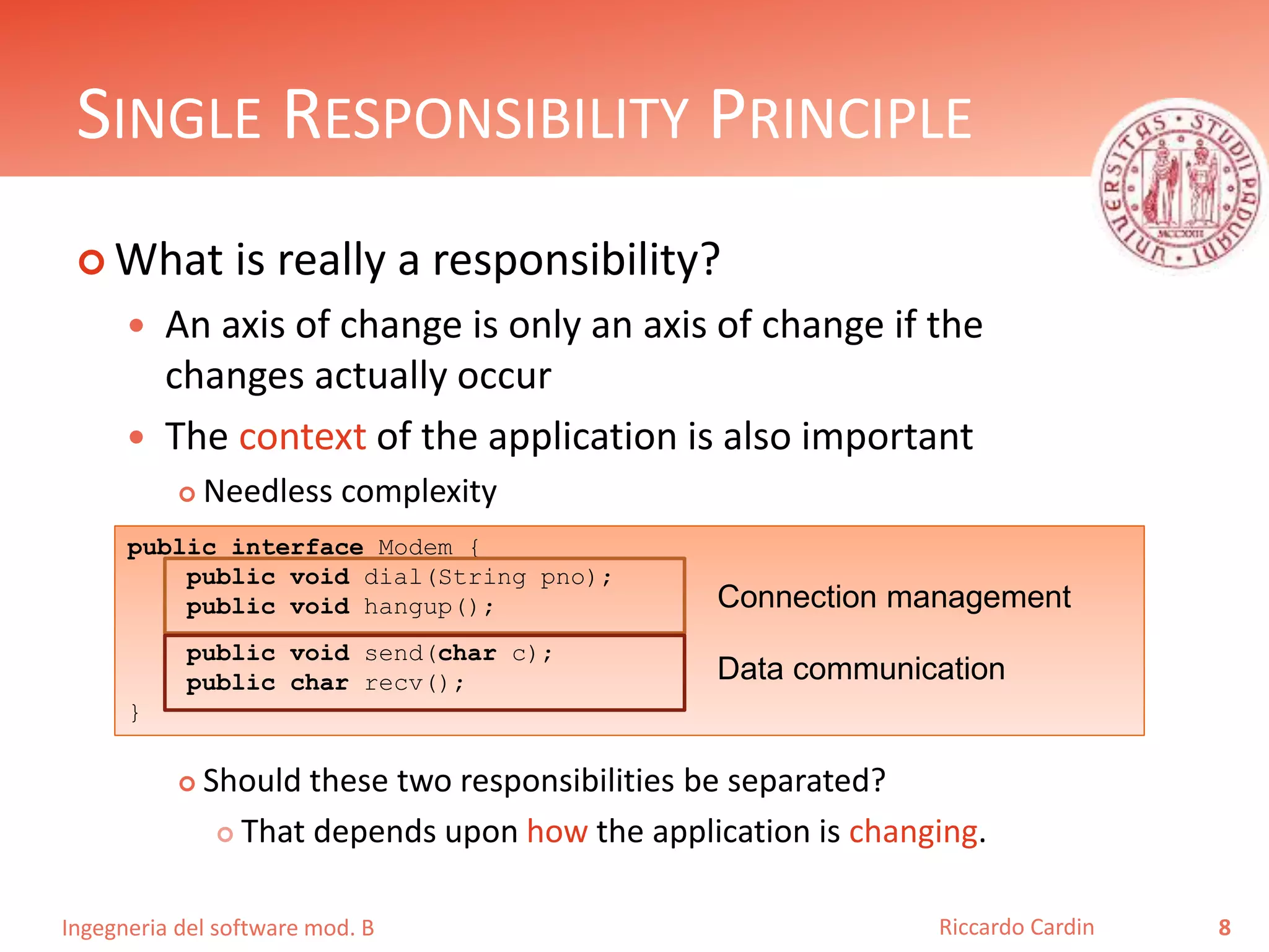 Ingegneria del software mod. B
SINGLE RESPONSIBILITY PRINCIPLE
 What is really a responsibility?
 An axis of change is only an axis of change if the
changes actually occur
 The context of the application is also important
 Needless complexity
 Should these two responsibilities be separated?
 That depends upon how the application is changing.
8Riccardo Cardin
public interface Modem {
public void dial(String pno);
public void hangup();
public void send(char c);
public char recv();
}
Connection management
Data communication
 