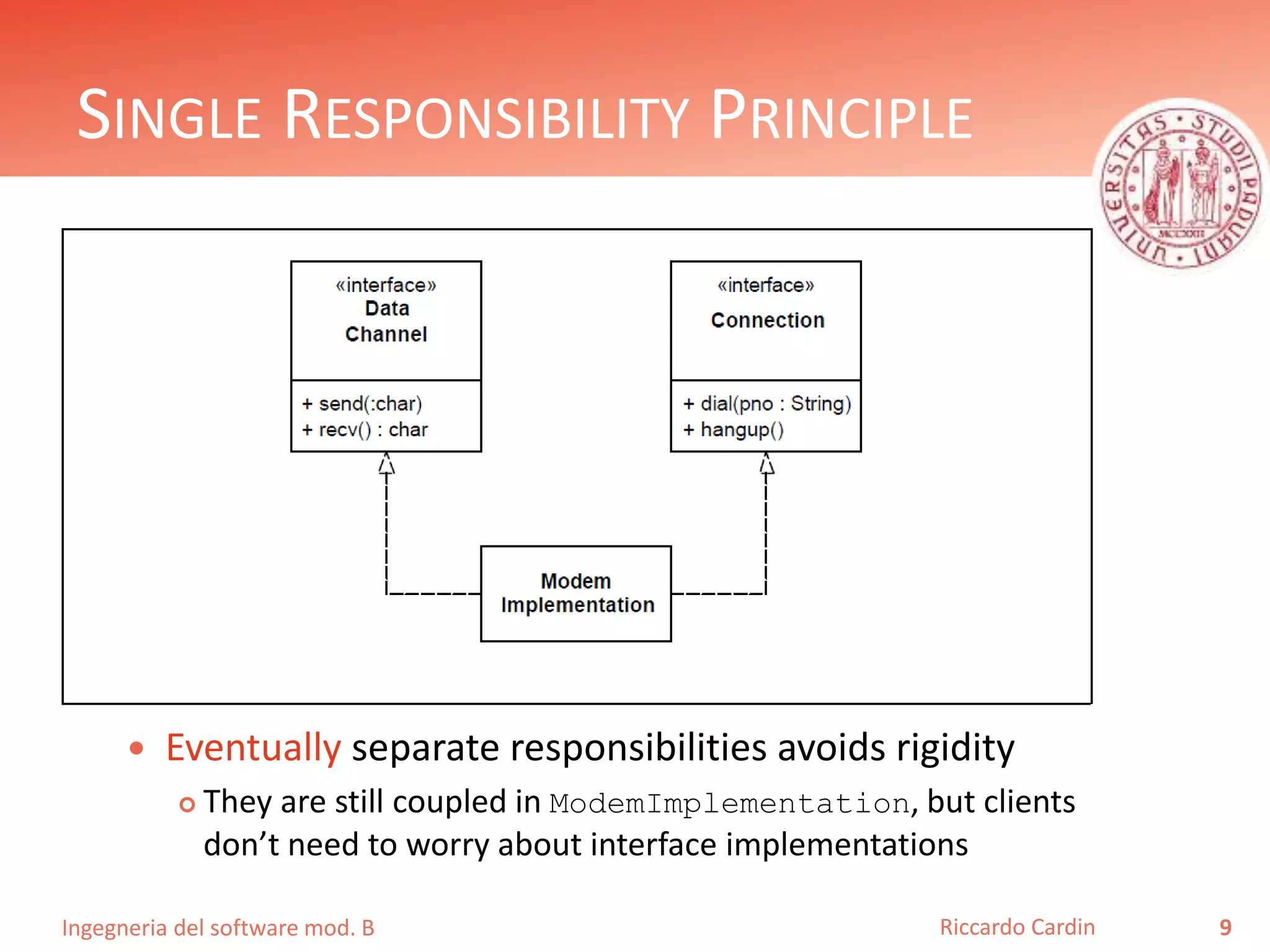 Ingegneria del software mod. B
SINGLE RESPONSIBILITY PRINCIPLE
 Eventually separate responsibilities avoids rigidity
 They are still coupled in ModemImplementation, but clients
don’t need to worry about interface implementations
9Riccardo Cardin
 