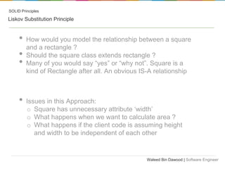 SOLID Principles

Liskov Substitution Principle

•
•
•
•

How would you model the relationship between a square
and a rectangle ?
Should the square class extends rectangle ?
Many of you would say “yes” or “why not”. Square is a
kind of Rectangle after all. An obvious IS-A relationship

Issues in this Approach:
o Square has unnecessary attribute ‘width’
o What happens when we want to calculate area ?
o What happens if the client code is assuming height
and width to be independent of each other

Waleed Bin Dawood | Software Engineer

 