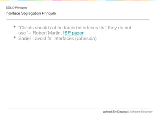 SOLID Principles

Interface Segregation Principle

•
•

“Clients should not be forced interfaces that they do not
use.”-- Robert Martin, ISP paper
Easier : avoid fat interfaces (cohesion)

Waleed Bin Dawood | Software Engineer

 