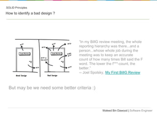 SOLID Principles

How to identify a bad design ?

“In my BillG review meeting, the whole
reporting hierarchy was there...and a
person...whose whole job during the
meeting was to keep an accurate
count of how many times Bill said the F
word. The lower the f***-count, the
better.”
-- Joel Spolsky, My First BillG Review

But may be we need some better criteria :)

Waleed Bin Dawood | Software Engineer

 