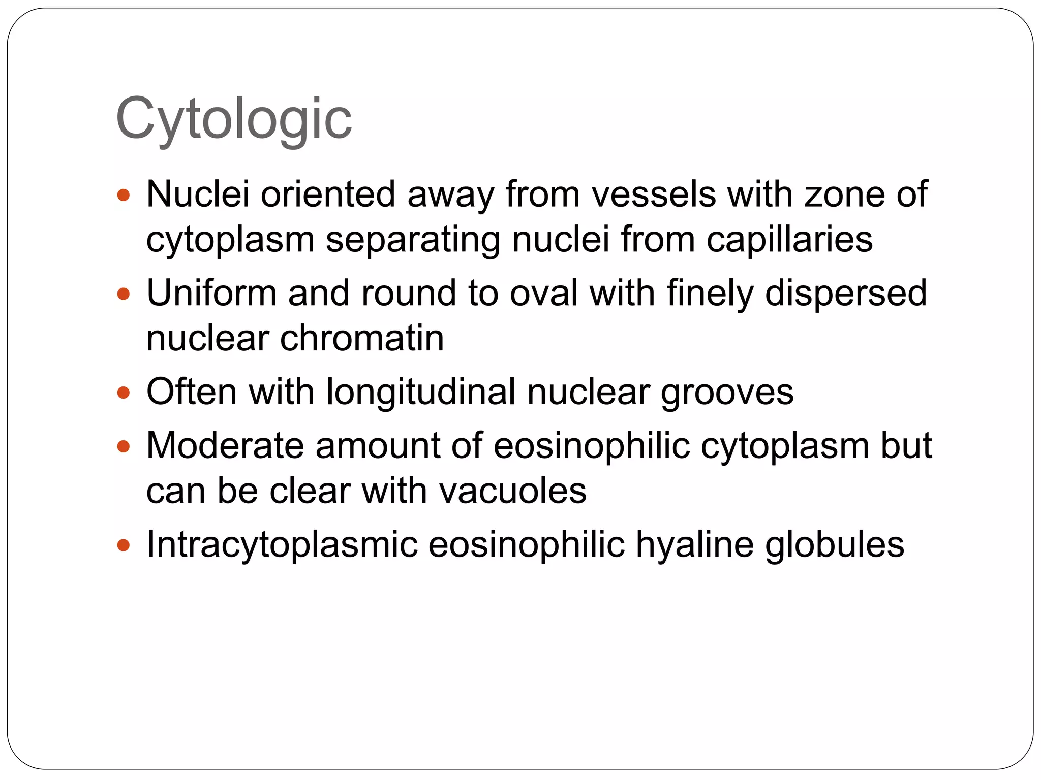 Cytologic
 Nuclei oriented away from vessels with zone of
cytoplasm separating nuclei from capillaries
 Uniform and round to oval with finely dispersed
nuclear chromatin
 Often with longitudinal nuclear grooves
 Moderate amount of eosinophilic cytoplasm but
can be clear with vacuoles
 Intracytoplasmic eosinophilic hyaline globules
 