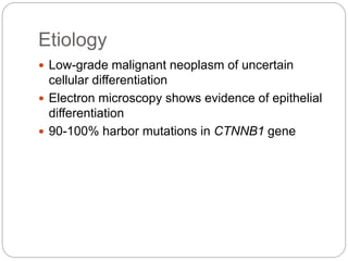 Etiology
 Low-grade malignant neoplasm of uncertain
cellular differentiation
 Electron microscopy shows evidence of epithelial
differentiation
 90-100% harbor mutations in CTNNB1 gene
 