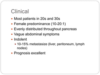 Clinical
 Most patients in 20s and 30s
 Female predominance (10-20:1)
 Evenly distributed throughout pancreas
 Vague abdominal symptoms
 Indolent
 10-15% metastasize (liver, peritoneum, lymph
nodes)
 Prognosis excellent
 