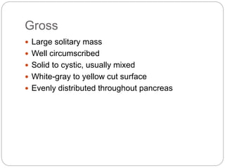 Gross
 Large solitary mass
 Well circumscribed
 Solid to cystic, usually mixed
 White-gray to yellow cut surface
 Evenly distributed throughout pancreas
 