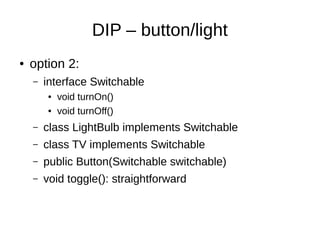 dependency inversion principle
● do not depend on low level details
● depend on high level abstractions instead
● business rules (high level) should not change
when implementation details (low level) change
● e.g. report calculation has to change when data
storage changes?
 
