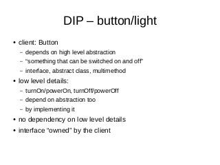 DIP – button/light
● client: Button
– depends on high level abstraction
– “something that can be switched on and off”
– interface, abstract class, multimethod
● low level details:
– turnOn/powerOn, turnOff/powerOff
– depend on abstraction too
– by implementing it
● no dependency on low level details
● interface “owned” by the client
 