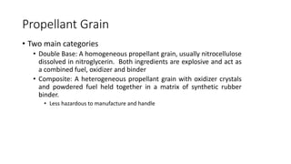 Propellant Grain
• Two main categories
• Double Base: A homogeneous propellant grain, usually nitrocellulose
dissolved in nitroglycerin. Both ingredients are explosive and act as
a combined fuel, oxidizer and binder
• Composite: A heterogeneous propellant grain with oxidizer crystals
and powdered fuel held together in a matrix of synthetic rubber
binder.
• Less hazardous to manufacture and handle
 