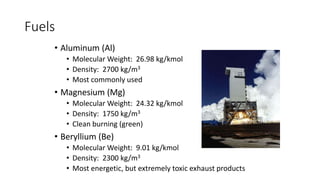 Fuels
• Aluminum (Al)
• Molecular Weight: 26.98 kg/kmol
• Density: 2700 kg/m3
• Most commonly used
• Magnesium (Mg)
• Molecular Weight: 24.32 kg/kmol
• Density: 1750 kg/m3
• Clean burning (green)
• Beryllium (Be)
• Molecular Weight: 9.01 kg/kmol
• Density: 2300 kg/m3
• Most energetic, but extremely toxic exhaust products
 
