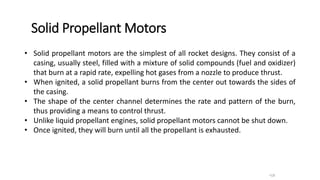 Solid Propellant Motors
•18
• Solid propellant motors are the simplest of all rocket designs. They consist of a
casing, usually steel, filled with a mixture of solid compounds (fuel and oxidizer)
that burn at a rapid rate, expelling hot gases from a nozzle to produce thrust.
• When ignited, a solid propellant burns from the center out towards the sides of
the casing.
• The shape of the center channel determines the rate and pattern of the burn,
thus providing a means to control thrust.
• Unlike liquid propellant engines, solid propellant motors cannot be shut down.
• Once ignited, they will burn until all the propellant is exhausted.
 