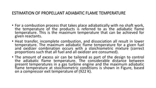 ESTIMATION OF PROPELLANT ADIABATIC FLAME TEMPERATURE
• For a combustion process that takes place adiabatically with no shaft work,
the temperature of the products is referred to as the adiabatic flame
temperature. This is the maximum temperature that can be achieved for
given reactants.
• Heat transfer, incomplete combustion, and dissociation all result in lower
temperature. The maximum adiabatic flame temperature for a given fuel
and oxidizer combination occurs with a stoichiometric mixture (correct
proportions such that all fuel and all oxidizer are consumed).
• The amount of excess air can be tailored as part of the design to control
the adiabatic flame temperature. The considerable distance between
present temperatures in a gas turbine engine and the maximum adiabatic
flame temperature at stoichiometric conditions is shown in Figure, based
on a compressor exit temperature of (922 K).
 