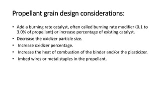 Propellant grain design considerations:
• Add a burning rate catalyst, often called burning rate modifier (0.1 to
3.0% of propellant) or increase percentage of existing catalyst.
• Decrease the oxidizer particle size.
• Increase oxidizer percentage.
• Increase the heat of combustion of the binder and/or the plasticizer.
• Imbed wires or metal staples in the propellant.
 