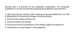 Burning rate is a function of the propellant composition. For composite
propellants it can be increased by changing the propellant characteristics:
1. Add a burning rate catalyst, often called burning rate modifier (0.1 to 3.0%
of propellant) or increase percentage of existing catalyst.
2. Decrease the oxidizer particle size.
3. Increase oxidizer percentage.
4. Increase the heat of combustion of the binder and/or the plasticizer.
5. Imbed wires or metal staples in the propellant.
 
